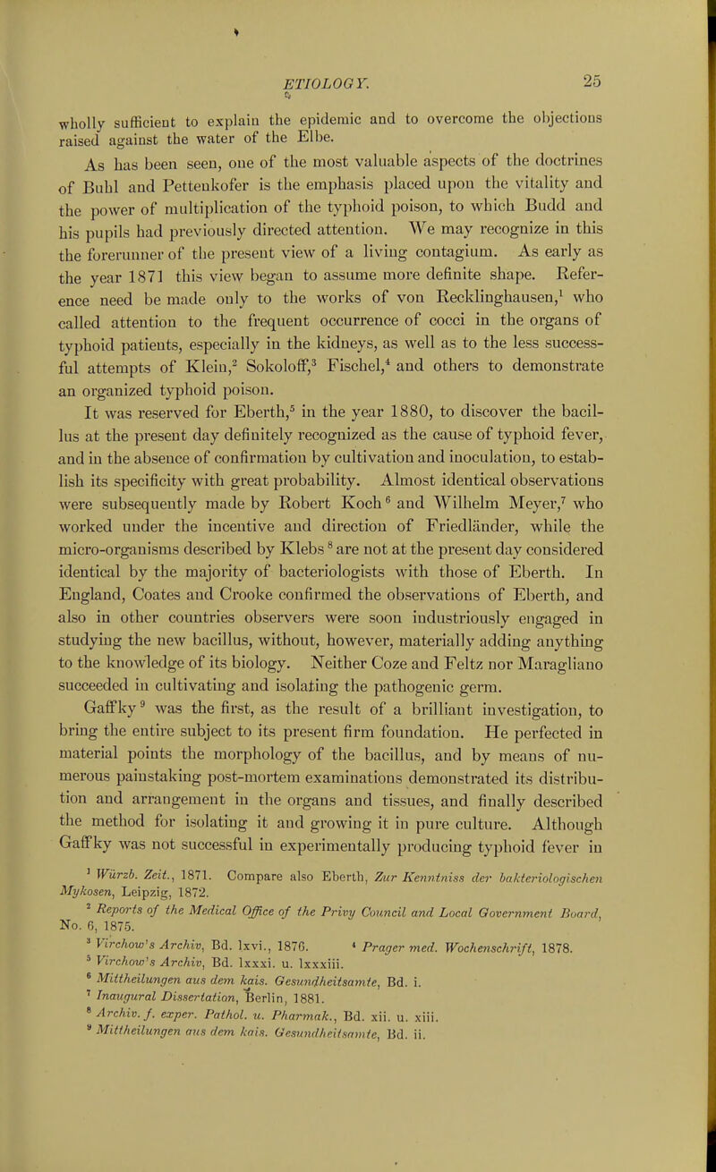 wholly sufficient to explain the epidemic and to overcome the objections raised against the water of the Elbe. As has been seen, one of the most valuable aspects of the doctrines of Buhl and Petteukofer is the emphasis placed upon the vitality and the power of multiplication of the typhoid poison, to which Budd and his pupils had previously directed attention. We may recognize in this the forerunner of the present view of a living coutagium. As early as the year 187] this view began to assume more definite shape. Refer- ence need be made only to the works of von Recklinghausen/ who called attention to the frequent occurrence of cocci in the organs of typhoid patients, especially in the kidneys, as well as to the less success- ful attempts of Klein,^ SokolofF,^ Fischel,* and others to demonsti-ate an organized typhoid poison. It was reserved for Eberth,^ in the year 1880, to discover the bacil- lus at the present day definitely recognized as the cause of typhoid fever, and in the absence of confirmation by cultivation and inoculation, to estab- lish its specificity with great probability. Almost identical observations were subsequently made by Robert Koch ^ and Wilhelm Meyer,^ who worked under the incentive and direction of Friedliinder, while the micro-organisms described by Klebs * are not at the present day considered identical by the majority of bacteriologists with those of Eberth. In England, Coates and Crooke confirmed the observations of Eberth, and also in other countries observers were soon industriously engaged in studying the new bacillus, without, however, materially adding anything to the knowledge of its biology. Neither Coze and Feltz nor Maragliano succeeded in cultivating and isolating the pathogenic germ. Galfky^ was the first, as the result of a brilliant investigation, to bring the entire subject to its present firm foundation. He perfected in material points the morphology of the bacillus, and by means of nu- merous painstaking post-mortem examinations demonstrated its distribu- tion and arrangement in the organs and tissues, and finally described the method for isolating it and growing it in pure culture. Although Gaff ky was not successful in experimentally producing typhoid fever in ' Wurzb. Zeit, 1871. Compare also Eberth, Zur Kenntniss der bakteriologischen Mykosen, Leipzig, 1872. 2 Reports of the Medical Office of the Privy Council and Local Qovernment Board, No. 6, 1875. Virchow's Archiv, Bd. Ixvi., 187G. « Prager med. Wochenschrift, 1878. ' Virchow's Archiv, Bd. Ixxxi. u. Ixxxiii. * Mittheilungen aits dem kais. Geswidheitsamte, Bd. i. ' Inaugural Dissertation, Berlin, 1881. ^ Archiv. f. exper. Pathol, u. Pharmak., Bd. xii. u. xiii. * Mittheilungen aus dem kais. Gesimdheilsamte, Bd. ii.