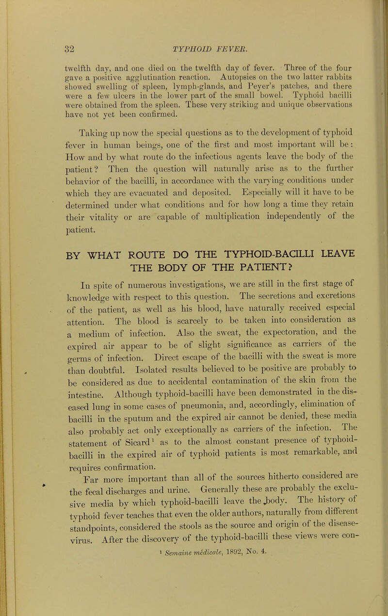 twelfth day, and one tlied on the twelfth day of fever. Three of the four gave a positive agglutination reaction. Autopsies on the two latter rabbits showed swelling of spleen, lymph-glands, and Peyer's patches, and there were a few ulcers in the lower part of the small bowel. Typhoid bacilli were obtained from the spleen. These very striking and unique observations have not yet been confirmed. Taking up now^ the special questions as to the development of typhoid fever in human beings, one of the first and most important will be: How and by what route do the infectious agents leave the body of the patient? Then the question will naturally arise as to the further behavior of the bacilli, in accordance with the varj'ing conditions under which they are evacuated and deposited. Especially will it have to be determined under M'hat conditions and for how long a time they retain their vitality or are capable of multiplication independently of the patient. BY WHAT ROUTE DO THE TYPHOID-BACILLI LEAVE THE BODY OF THE PATIENT? In spite of numerous investigatious, we are still in the first stage of Imowledge with respect to this question. The secretions and excretions of the patient, as well as his blood, have naturally received especial attention. The blood is scarcely to be taken into consideration as a medium of infection. Also the sweat, the expectoration, and the expired air appear to be of slight significance as carriers of the germs of infection. Direct escape of the bacilli with the sweat is more than doubtful. Isolated results believed to be positive are probably to be considered as due to accidental contamination of the skin from the intestine. Although typhoid-bacilli have been demonstrated in the dis- eased lung in some cases of pneumonia, and, accordingly, elimination of bacilli in the sputum and the expired air cannot be denied, these media also probably act only exceptionally as carriers of the infection. The statement of Sicard ^ as to the almost constant presence of typhoid- bacilli in the expired air of typhoid patients is most remarkable, and requires confirmation. Far more important than all of the sources hitherto considered are the fecal discharges and urine. Generally these are probably the exclu- sive media by which typhoid-bacilli leave the>dy. The historj^ of typhoid fever teaches that even the older authors, naturally from different standpoints, considered the stools as the source and origin of the disease- virus. After the discovery of the typhoid-bacilli these views were con- 1 Semaine medicale, 1892, No. 4.