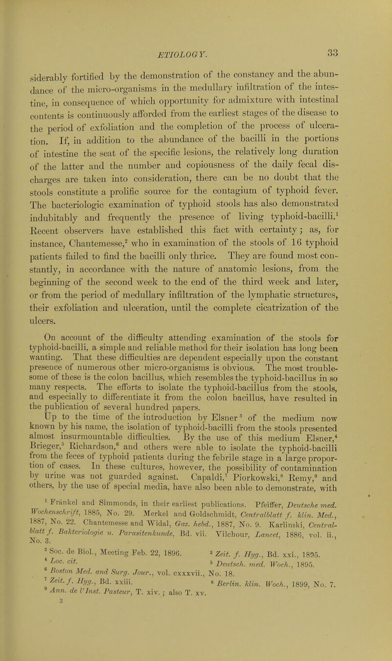 siderably fortified by the demonstration of the constancy and the abun- dance of the micro-organisms in the medullary infiltration of the iutes- tme, in consequence of which opportunity for admixture with intestinal contents is contmuously afforded from the earliest stages of the disease to the period of exfoliation and the completion of the process of ulcera- tion. If, in addition to the abundance of the bacilli in the portions of intestine the seat of the specific lesions, the relatively long duration of the latter and the number and copiousness of the daily fecal dis- charges are taken into consideration, there can be no doubt that the stools constitute a prolific source for the contagium of typhoid fever. The bacteriologic examination of typhoid stools has also demonstrated mdubitably and frequently the presence of living typhoid-bacilli.^ Eecent observers have established this fact with certainty; as, for instance, Chantemesse,^ who in examination of the stools of 16 typhoid patients failed to find the bacilli only thrice. They are found most con- stantly, in accordance with the nature of anatomic lesions, from the beginning of the second week to the end of the third week and later, or from the period of medullary infiltration of the lymphatic structm-es, their exfoliation and idceration, imtil the complete cicatrization of the ulcers. On account of the difficulty attending examination of the stools for typhoid-bacilli, a simple and reliable method for their isolation has long been wanting. That these difficulties are dependent especially upon the constant presence of numerous other micro-organisms is obvious. The most trouble- some of these is the colon bacillus, which resembles the typhoid-bacillus in so many respects. The efforts to isolate the typhoid-bacillus from the stools, and especially to differentiate it from the colon bacillus, have resulted in the publication of several hundred papers. Up to the time of the introduction by Eisner' of the medium now known by his name, the isolation of typhoid-bacilli from the stools presented almost insurmountable difficulties. By the use of this medium Eisner,* Brieger,^ Richardson,^ and others were able to isolate the typhoid-bacilli from the feces of typhoid patients during the febrile stage in a large propor- tion of cases. In these cultures, however, the possibility of contamination by urine was not guarded against. Capaldi,' Piorkowski, Remy, and others, by the use of special media, have also been able to demonstrate, with 1 Friinkel and Simmonds, in their earliest publications. Pfeiffer, Deutsche med. Wochenschrlft, 1885, No. 29. Merkel and Goldschmidt, Centralblatt f. klin. Med., 1887, No. 22. Cliantemesse and Widal, Gaz. hebd., 1887, No. 9. Karlinski, Central- blattf. Bakteriologie u. Parasitenkunde, Bd. vii. Vilchour, LanceL 1886, vol. ii.. No. 3. ' ) . 1 ^ Soc. de Biol., Meeting Feb. 22, 1896. Zeit. f. Hyg., Bd. xxi., 1805. * Loe. cit. 6 Deutsch. med. Wocli., 1895. « Boston Med. and Surg. Jour., vol. cxxxvii., No. 18. ' Zeii.f. Hyg., Bd. xxiii. 8 Berlin, klin. Woch., 1899, No. 7. » Ann. de VInst. Pasteur, T. xiv. ; also T. xv. 3