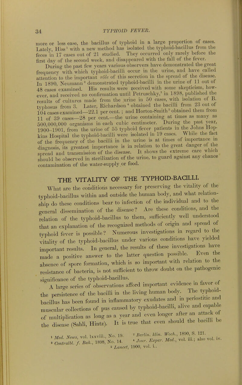 more or less ease, the bacillus of typhoid iu a large proportion of cases. Lately, Hiss' with a new method has isolated the tyi)hoid-bacillu8 from the feces in 17 cases out of 21 studied. Tliey occurred only rarely before the first day of the secoud week, and disapi)eared with the fall of the fever. During the past few years various observers have demonstrated the great frequency^vith which typhoid-bacilli occur in the urine, and have called attention to the important rdle of this secretion in the spread of the disease. In 1890, Neumann ' demonstrated typhoid-bacilli in the urine of 11 out of 48 cases'examined. His results were received with some skepticism, how- ever, and received no confirmation until Petruschky,' in 1898, published the results of cultures made from the urine in 50 cases, with isolation of B. typhosus from 3. Later, Richardson* obtained the bacilli from 23 out of 104 cases examined—22.1 per cent. ; and Horton-Smith obtained them from 11 of 39 cases—28 per cent.—the urine containing at times as many as 500 000,000 organisms in each cubic centimeter. During the past year, 1900-1901, from the urine of 55 typhoid fever patients in the Johns Hop- kins Hospital the typhoid-bacilli were isolated iu 19 cases. While the fapt of the frequency of the bacilli in the urine is at times of importance in diagnosis, its greatest importance is in relation to the great danger oi the spread and transmission of the disease. It shows the extreme care which should be observed in sterilization of the urine, to guard against any chance contamination of the water-supply or food. THE VITALITY OF THE TYPHOID-BACILLL What are the coAditioris necessary for preserving the vitality of the typhoid-bacillus within and outside the human body, and what relation- ship do these conditions bear to infection of the individual and to the general dissemination of the disease? Are these conditions, and the relation of the typhoid-bacillus to them, sufficiently well miderstood that an explanation of the recognized methods of origin and spread of typhoid fever is possible? Numerous investigations ha regard to the vitality of the typhoid-bacnius under various conditions have yielded important results. In general, the results of these investigations have made a positive answer to the latter question possible. Even the absence of spore formation, which is so important with relation to the resistance of bacteria, is not sufficient to throw doubt on the pathogenic significance of the typhoid-bacillus. _ A large series of observations afford important evidence in favor ol the persistence of the bacilli in the living himian body. The typhoid- bacillus has been found m mflammatory exudates and in penostitic and muscular collections of pus caused by typhoid-bacilli, alive and capable of multiplication as long as a year and even longer after an attack of the disease (Sahli, Hintz). It is true that even should the bacilli be , 1 ••• xr,> 10 Ttpj-lin klin. Woch., 1890, S. 121. : S;.r).i.'..;»8>: • Z-.......... B Lancet, 1900, vol. i..