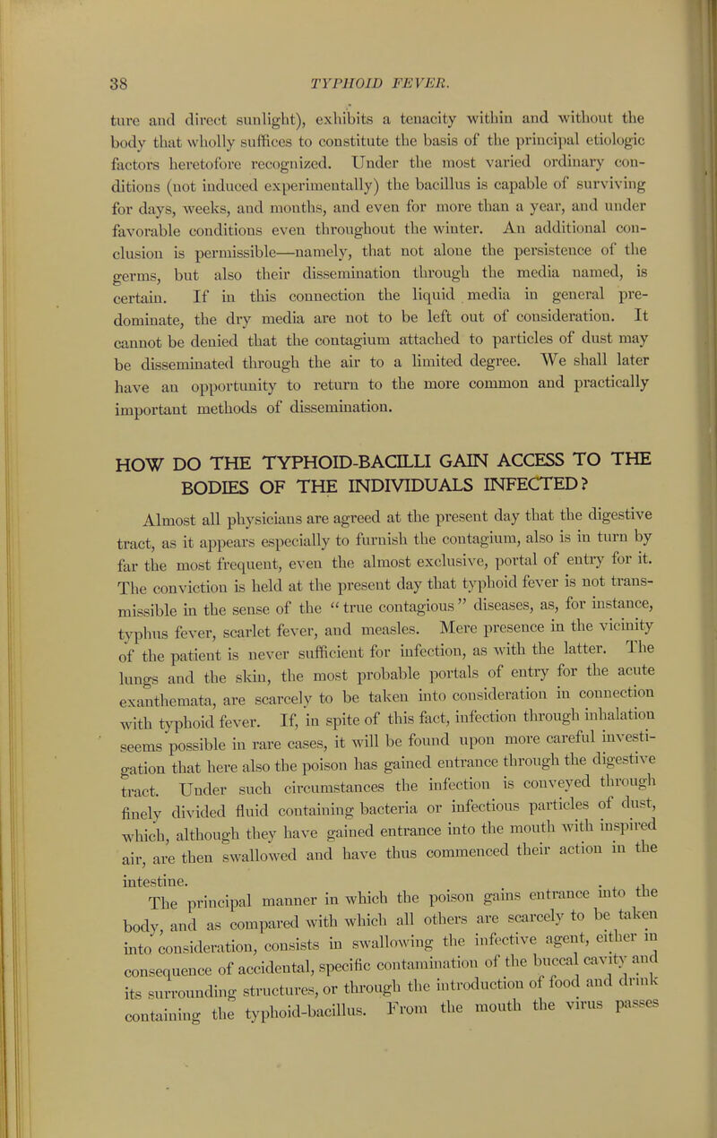 tare aud direct sunlight), exhibits a tenacity within and without the body that wholly suffices to constitute the basis of the principal etiologic factors heretofore recognized. Under the most varied ordinary con- ditions (not induced experimentally) the bacillus is capable of surviving for days, weeks, and mouths, and even for more than a year, aud under favorable conditions even throughout the winter. An additional con- clusion is permissible—namely, that not alone the persistence of the germs, but also their dissemmation through the media named, is certain. If in this connection the liquid media in general pre- dommate, the dry media are not to be left out of consideration. It cannot be denied that the contagium attached to particles of dust may be disseminated through the air to a limited degree. We shall later have an opportunity to return to the more common and practically important methods of dissemination. HOW DO THE TYPHOID-BACILLI GAIN ACCESS TO THE BODIES OF THE INDIVIDUALS INFECTED? Almost all physicians are agreed at the present day that the digestive tract, as it appears especially to furnish the contagium, also is in turn by far the most frequent, even the almost exclnsiN'e, portal of entiy for it. The conviction is held at the present day that typhoid fever is not trans- missible hi the sense of the true contagious diseases, as, for instance, typhus fever, scarlet fever, and measles. Mere presence m the vicinity of the patient is never sufficient for mfection, as with the latter. The lungs and the sldu, the most probable portals of entry for the acute exanthemata, are scarcely to be taken mto consideration in connection with typhoid fever. If, in spite of this fact, infection through inhalation seems possible in rare cases, it will be found upon more careful investi- gation that here also the poison has gained entrance through the digestive tract. Under such circumstances the infection is conveyed through finely divided fluid containing bacteria or infectious particles of dust, which, although they have gained entrance into the mouth with inspn-ed air, are then swallowed and have thus commenced their action in the intestine. . , The principal manner in which the poison gains entrance mto the body and as compared with which all others are scarcely to be taken into consideration, consists m swallowing the infective agent, cither in consequence of accidental, specific contammation of the buccal cavity and its surrounding structures, or through the introduction of food and drink containing the typhoid-bacillus. From the mouth the virus passes