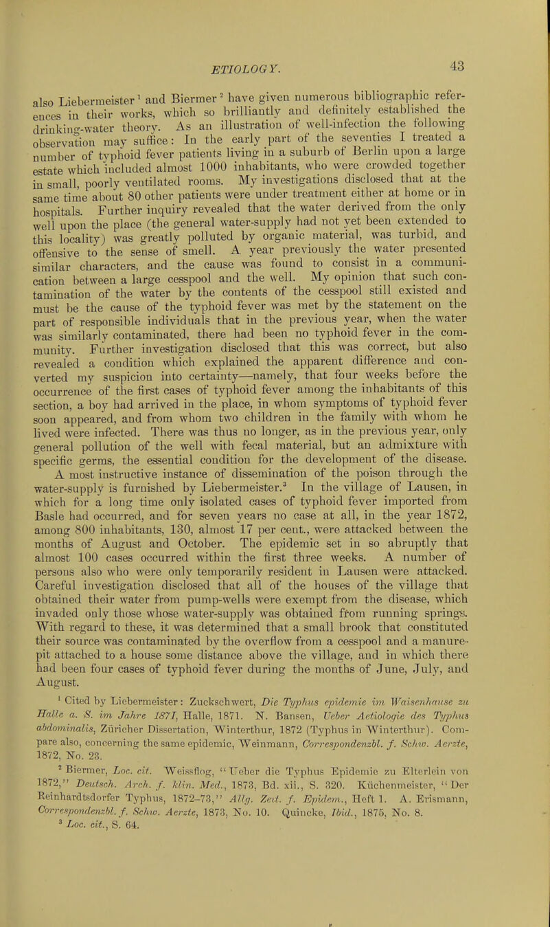 also Liebermeister' and Bierraer' have given numerous bibliographic refer- ences in their works, which so brilliantly and definitely established the driukiu<^-water theory. As an illustration of well-infection the following observation may suffice: In the early part of the seventies I treated a number of typhoid fever patients living in a suburb of Berlin upon a large estate which included almost 1000 inhabitants, who were crowded together in small, poorly ventilated rooms. My investigations disclosed that at the same time about 80 other patients were under treatment either at home or in hospitals. Further inquiry revealed that the water derived from the only well upon the place (the general water-supply had not yet been extended to this locality) was greatly polluted by organic material, was turbid, and offensive to the sense of smell. A year previously the water presented similar characters, and the cause was found to consist in a communi- cation between a large cesspool and the well. My opinion that such con- tamination of the water by the contents of the cesspool still existed and must be the cause of the typhoid fever was met by the statement on the part of responsible individuals that in the previous year, when the water was similarly contaminated, there had been no typhoid fever in the com- munity. Further investigation disclosed that this was correct, but also revealed a condition which explained the appareut difference and con- verted my suspicion into certainty—namely, that four weeks before the occurrence of the first cases of typhoid fever among the inhabitants of this section, a boy had arrived in the place, in whom symptoms of typhoid fever soon appeared, and from whom two children in the family with whom he lived were infected. There was thus no longer, as in the previous year, only general pollution of the well with fecal material, but an admixture with specific germs, the essential condition for the development of the disease. A most instructive instance of dissemination of the poison through the water-supply is furnished by Liebermeister.^ In the village of Lausen, in which for a long time only isolated cases of typhoid fever imported from Basle had occurred, and for seven years no case at all, in the year 1872, among 800 inhabitants, 130, almost 17 per cent., were attacked between the months of August and October. The epidemic set in so abruptly that almost 100 cases occurred within the first three weeks. A number of persons also who were only temporarily resident in Lausen were attacked. Careful investigation disclosed that all of the houses of the village that obtained their water from pump-wells were exempt from the disease, which invaded only those whose water-supply was obtained from running springu With regard to these, it was determined that a small brook that constituted their source was contaminated by the overflow from a cesspool and a manure- pit attached to a house some distance above the village, and in which there- had been four cases of typhoid fever during the months of June, July, and August. ' Cited by Liebermeister: Zuckscbwert, Die Th/phus epidem.ie iin Waisenhause zu Halle a. S. im Jahre 1871, Halle, 1871. N. Bansen, Veber Aetiologie des Tt/phus abdominalis, Ziiricher Dissertation, Wintertbur, 1872 (Typhus in Wintertbur). Com- pare also, concerning tbesame epidemic, Weinmann, Correspondenzhl. f. Sehw. Aerzte, 1872, No. 23. ^ Biermer, Loc. cit. Weissflotr,  ITeber die Typhus Epidemie zu EUerlein von 1872, Deutsch. Arch. f. klin. Med., 1873, Bd. xii., S. 320. Kiicbenmeister,  Der Reinbardtsdorfer Typhus, 1872-73, Allcj. Zed. f. Epidem., lictt I. A. Erisniann, Correnpondenzhl. f. Schw. Aerzte, 1873, No. 10. Quincke, Jbid., 1875, No. 8. ^ Loc. cit., S. 64.