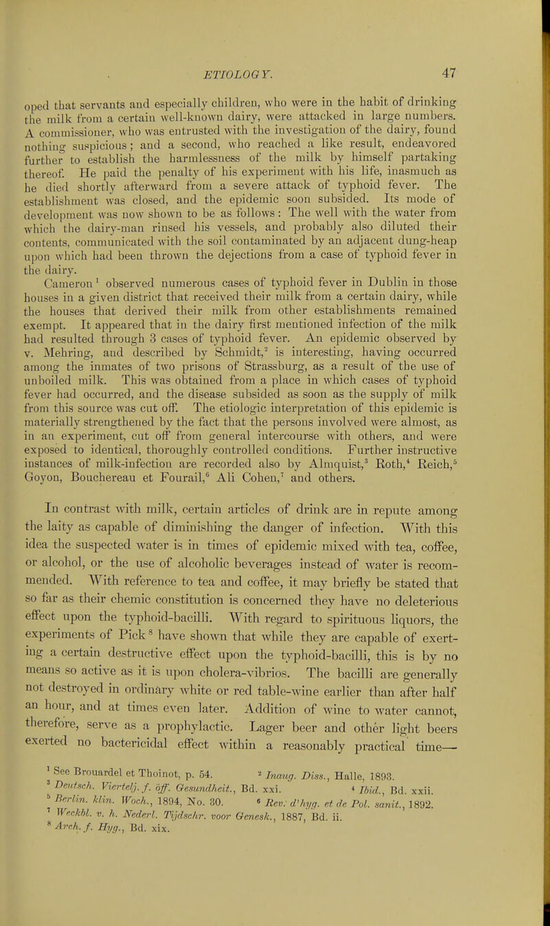 oped that servants and especially children, who were in the habit of drinking the milk from a certain well-known dairy, were attacked in large numbers. A conunissioner, who was entrusted with the investigation of the dairy, found nothiuo- sutjpicious; and a second, who reached a like result, endeavored further to establish the harmlessness of the milk by himself partaking thereof. He paid the penalty of his experiment with his life, inasmuch as he died shortly afterward from a severe attack of typhoid fever. The establishment was closed, and the epidemic soon subsided. Its mode of development was now shown to be as follows : The well with the water from which the dairy-man rinsed his vessels, and probably also diluted their contents, communicated with the soil contaminated by an adjacent dung-heap upon which had been thrown the dejections from a case of typhoid fever in the dairy. Cameron' observed numerous cases of typhoid fever in Dublin in those houses in a given district that received their milk from a certain dairy, while the houses that derived their milk from other establishments remained exempt. It appeared that in the dairy first mentioned infection of the milk had resulted through 3 cases of typhoid fever. An epidemic observed by V. Mehring, and described by Schmidt,is interesting, having occurred among the inmates of two prisons of Strassburg, as a result of the use of unboiled milk. This was obtained from a place in which cases of typhoid fever had occurred, and the disease subsided as soon as the supply of milk from this source was cut off. The etiologic interpretation of this epidemic is materially strengthened by the fact that the persons involved were almost, as in an experiment, cut off from general intercourse with others, and were exposed to identical, thoroughly controlled conditions. Further instructive instances of milk-infection are recorded also by Almquist,' Roth,* Reich,* Goyon, Bouchereau et Fourail,** Ali Cohen,' and others. In contrast with milk, cei'tain articles of drink are in repute among the laity as capable of diminishing the danger of infection. With this idea the suspected water is in times of epidemic mixed with tea, coffee, or alcohol, or the use of alcoholic beverages instead of water is recom- mended. With reference to tea and coffee, it may briefly be stated that so far as their chemic constitution is concerned they have no deleterious effect upon the typhoid-bacilli. With regard to spirituous liquors, the experiments of Pick» have shown that while they are capable of exert- ing a certain destructive effect upon the tyiDhoid-bacilli, this is by no means so active as it is upon cholera-vibrios. The bacilli are generally not destroyed in ordinary white or red table-wine earlier than after half an hour, and at tunes even later. Addition of wine to Avater cannot, therefore, serve as a prophylactic. Lager beer and other light beers exerted no bactericidal effect within a reasonably practical' tune— 1 See Brouardel et Thoinot, p. 54. ^ Jnaug. Diss., Halle, 1893. » Dejdsch. Viertelj.f. off. Gemndheit., Bd. xxi. * Ibid., Bd. xxii.  Berlin, klin. Woch., 1894, No. 30. « Rev: d'hyq. et d.e Pol. sanit, 1892. ' WerMl. V. h. Nederl. Tijdschr. voor GenesJc, 1887, Bd. ii. ^ Arch.f. Hyg., Bd. xix.