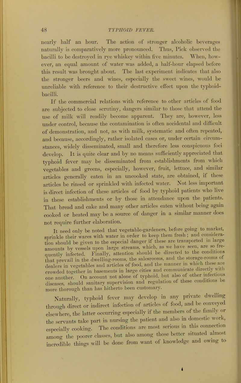 nearly half au hour. The action ol' stronger alcoholic beverages natnrally is comparatively more pronounced. Thus, Pick observed the bacilli to be destroyed in rye whiskey within five minutes. When, how- ever, an equal amount of water was added, a half-hour elapsed before this result was brought about. The last experiment indicates that also the stronger beers and wines, especially the sweet wines, would be unreliable with reference to their destructive effect upon the typhoid- bacilli. If the commercial relations with reference to other articles of food are subjected to close scrutiny, dangers similar to those that attend the use of milk will readily become apparent. They are, however, less under control, because the contamination is often accidental and difficult of demonstration, and not, as with milk, systematic and often repeated, and because, accordingly, rather isolated cases ov, under certain circum- stances, widely disseminated, small and therefore less conspicuous foci develop. It is quite clear and by no means sufficiently appreciated that typhoid fever may be disseminated from establishments from which vegetables and greens, especially, however, fruit, lettuce, and suiiilar articles generally eaten in an uncooked state, are obtained, if these articles be rmsed or sprmkled with infected water. Not less important is direct mfection of these articles of food by typhoid patients who live in these establishments or by those in attendance upon the patients. That bread and cake and many other articles eaten without bemg again cooked or heated may be a source of danger m a shnilar manner does not require further elaboration. It need only be noted that vegetable-gardeners, before going to market, sprinkle their wares with water in order to keep them fresh; and cousidera- tion should be given to the especial danger if these are transported m large amounts by vessels upon large streams, which, as we have seen, are so tre- Quently infected. Finally, attention should he directed to the conditions that prevail in the dwelling-rooms, the salesrooms, and the storage-rooms ot dealers in vegetables and articles of food, and the manner in which these are crowded together in basements in large cities and communicate directly witli one anothe?. On account not alone of typhoid, but also of other infectious diseases, should sanitary supervision and regulation of these conditions be more thorough than has hitherto been customary. Naturally, typhoid fever may develop in any private dwellmg through direct or indirect mfection of articles of food, and be conveyed elsewhere, the latter occurring especially if the members of the fimiily or the servants take part in nursmg the patient and also m domestic work, especially cooking. The conditions are most serious in this connection among the poorer classes, but also among those better situated almost incredible thmgs will be done from want of knowledge and owmg to I