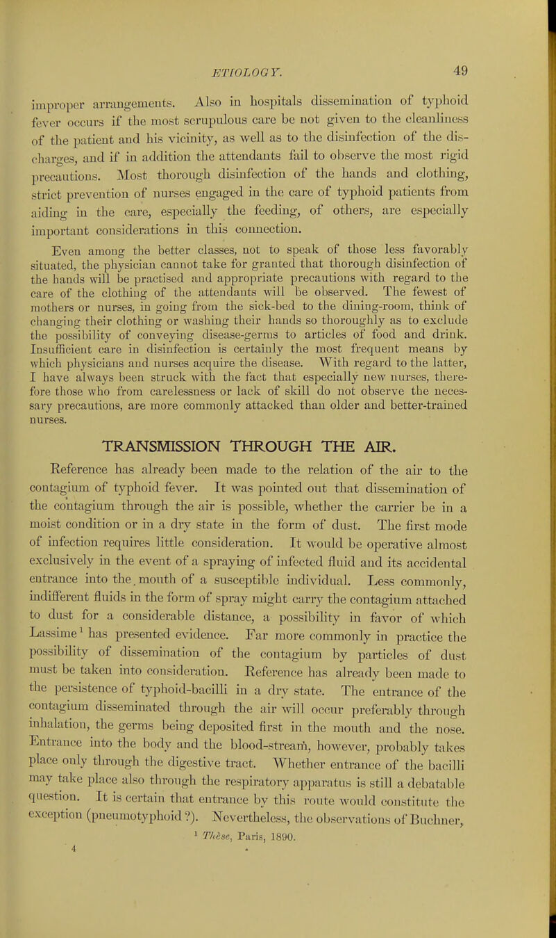 improper arraugemeuts. Also in hospitals dissemination of typhoid fever occurs if the most scrupulous care be not given to the cleanliness of the patient and his vicinity, as well as to the disinfection of the dis- charo'es and if in addition the attendants fail to observe the most rigid precautions. Most thorough disinfection of the hands and clothing, strict prevention of nurses engaged in the care of typhoid patients from aiding m the care, especially the feeding, of others, are especially important considerations in this comiection. Even among the better classes, not to speak of those less favorably situated, the physician canuot take for granted that thorough disinfection of the hands mil be practised and appropriate precautions with regard to the care of the clothing of the attendants will be observed. The fewest of mothers or nurses, in going from the sick-bed to the dining-room, think of changing their clothing or washing their hands so thoroughly as to exclude the possibility of conveying disease-gernis to articles of food and drink. Insufficient care in disinfection is certainly the most frequent means by which physicians and nurses acquire the disease. With regard to the latter, I have always been struck with the fact that especially new nurses, there- fore those who from carelessness or lack of skill do not observe the neces- sary precautions, are more commonly attacked than older and better-trained nurses. TRANSMISSION THROUGH THE AIR. Reference has already been made to the relation of the air to the contagium of typhoid fever. It was pointed out that dissemination of the contagium through the air is possible, whether the carrier be in a moist condition or in a dry state in the form of dust. The fii'st mode of mfection requires little consideration. It would be operative almost exclusively in the event of a spraymg of mfected fluid and its accidental entrance into the. mouth of a susceptible mdividual. Less commonly, uidiflFerent fluids ui the form of spray might carry the contagium attached to dust for a considerable distance, a possibility in favor of which Lassime ^ has presented evidence. Far more commonly m practice the possibihty of dissemination of the contagium by particles of dust must be taken uito consideration. Eeference has already been made to the persistence of typhoid-bacilli in a diy state. The entrance of the contagium disseminated through the air will occur preferably through inhalation, the germs being deposited first in the mouth and the nose. Entrance into the body and the blood-streaiA, however, probably takes place only through the digestive tract. Whether entrance of the bacilli may take place also through the respiratory apjjaratus is still a debatable question. It is certain that entrance by this route would constitute tlie exception (pneumotyphoid ?). Nevertheless, the observations of Buchuer, ' These, Paris, 1890. 4