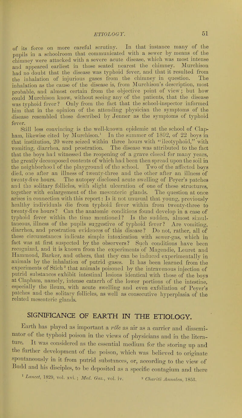 of its force on more careful scrutiny. lu that iusLauce many of the pupils in a schoolroom that communicated with a sewer by means of the chimney were attacked with a severe acute disease, which was most intense and appeared earliest in those seated nearest the chimney. Murchison had no doubt that the disease was typhoid fever, and that it resulted from the inhalation of injurious gases from the chinmey in question. The inhalation as the cause of the disease is, from Murchisou's description, most probable, and almost certain from the objective point of view; but how could Murchison know, without seeing any of the patients, that the disease was typhoid faver ? Only from the fact that the school-inspector informed him that in the opinion of the attending physician the symptoms of the disease resembled those described by Jenner as the symptoms of typhoid fever. Still less convincing is the well-known epidemic at the school of Clap- ham, likewise cited by Murchison.' In the summer of 1892, of 22 boys in that institution, 20 were seized within three hours with ileotyphoid, with vomiting, diarrhea, and prostration. The disease was attributed to the fact that the boys had witnessed the reopening of a grave closed for many years, the greatly decomposed contents of which had been then spread upon the soil in the ueighborhoo l of the playground of the school. Two of the affected boys died, oae after an illness of twenty-three and the other after an illness of twenty-five hours. The autopsy disclosed acute swelling of Peyer's patches and the solitary follicles, with slight ulceration of one of these structui'es, together with enlargement of the mesenteric glands. The question at once arises in connection with this report: Is it not unusual that young, previously healthy individuals die from typhoid fever within from twenty-three to twenty-five hours ? Can the anatomic conditions found develop in a case of typhoid fever within the time mentioned? Is the sudden, almost sinuil- taueous, illness of the pupils suggestive of typhoid fever? Are vomiting, diarrhea, and prostration evidences of this disease? Do not, rather, all of these circumstancss indicate simple intoxication with sewer-gas, which in fact was at first suspected by the observers ? Such conditions have been recognized, and it is known from the experiments of Magendie, Leuret and Hammond, Barker, and others, that they can be inducsd experimentally in animals by the inhalation of putrid gases. It has been learned from the experiments of Stich ^ that animals poisoned by the intravenous injection of putrid substances exhibit intestinal lesions identical with those of the boys at Clapham, namely, intense catarrh of the lower portions of the intestine, especially the ileum, with acute swelling and even exfoliation of Peyer's patches and -the solitary follicles, as well as consecutive hyperplasia of the related mesenteric glands. SIGNIFICANCE OF EARTH IN THE ETIOLOGY. Earth has played as important a role as air as a carrier and dissemi- nator of the typhoid poison in the views of i)hysicians and in the litera- ture. It was considered as the essential medium for the storing up and the further development of the poison, which was believed to originate spontaneously in it from putrid substances, or, according to the view of Budd and his disciples, to be deposited as a specific contagium and tliere » Lancet, 1829, vol. xvi. ; Med. Oaz., vol. iv. Charift Annnlen, 1853.