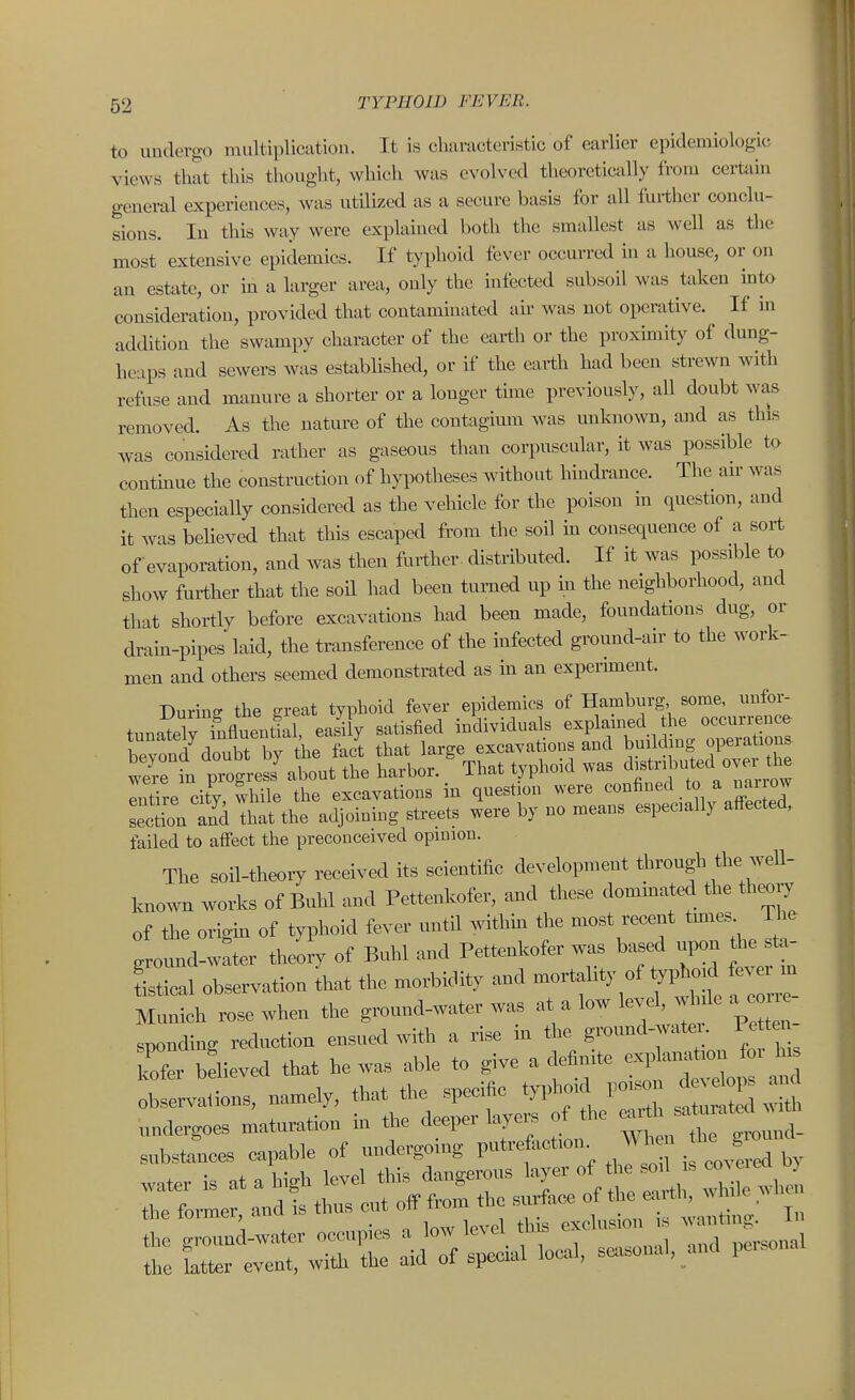 to undergo multiplication. It is characteristic of earlier epidemiologic views that this thought, which was evolved theoretically from cei-tain general experiences, was utilized as a secure basis for all further conclu- sions. In this way were explained both the smallest as well as the most extensive epidemics. If typhoid fever occurred in a house, or on an estate, or m a larger area, only the infected subsoil was taken into consideration, provided that contaminated au- was not operative. If in addition the swampy character of the earth or the proximity of dung- heaps and sewers was established, or if the earth had been strewn with refuse and manure a shorter or a longer time previously, all doubt was removed. As the nature of the contagium was unknown, and as this was considered rather as gaseous than corpuscular, it was possible to contmue the construction of hypotheses without hindrance. The au' was then especially considered as the vehicle for the poison in question, and it was believed that this escaped from the soil in consequence of a sort of evaporation, and was then further, distributed. If it was possible to show further that the soil had been turned up m the neighborhood, and that shortly before excavations had been made, foundations dug, or dram-pipes laid, the transference of the infected ground-air to the work- men and others seemed demonstrated as in an expermaent. During the great typhoid fever epidemics of Hamburg some, unfor- tnnatelv fnflueutial easi y satisfied individuals explained the occurrence beyont doubt b^t^ that large excavations and bu Iding operations were in piogress' about the harbor. That typhoid was df l3uted ow di^ Inth-e city while the excavations in question were ^^A^^^ ^^ Lotion and That the adjoiniug streets were by no means especially affected, failed to affect the preconceived opinion. The soil-theory received its scientific development through the well- Iniown works of Buhl and Pettenkofer, and these dominated the theory of the origm of typhoid fever until withm the most recent tm.es ground-w:ter theory of Buhl and Pettenkofer was based upon he t. Lical observation that the morbidity and mortality of ^phoid fe. i in Munich rose when the ground-water was at a low level, w^de a^c sponding reduction ensued with a rise in the ground-watex. Pett Tfer believed that he was able to give a definite observaiions, namely, that the specific typhoid po.on undergoes maturation m the deeper laye^^^^^^^^^^ ^ound- substances capable of undergomg putrefaction W hen g water is at a high level this dangerous ^^^--J^^^/^^^^ : ^ ^h^ the former and is thus cut off from the surface of the earth, ^^ iiie ,