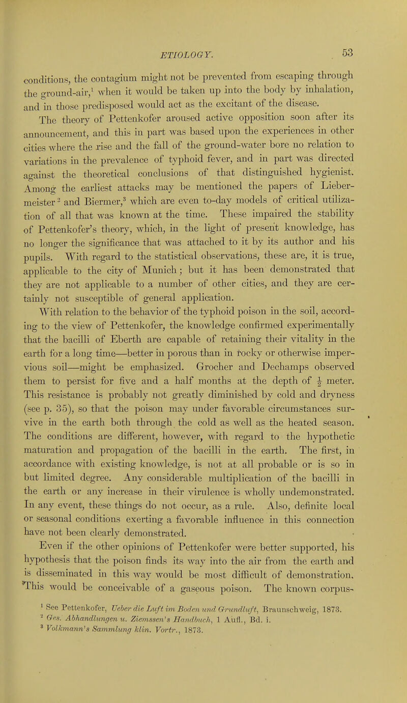 coaditious, the coutagiiim might not be prevented from escaping through the groimd-air,' Avheu it would be taken up into the body by mhalation, and in those predisposed would act as the excitant of the disease. The theory of Pettenkofer aroused active opposition soon after its announcement, and this in part was based upon the experiences in other cities where the rise and the flill of the ground-water bore no relation to variations in the prevalence of typhoid fever, and in part was directed against the theoretical conclusions of that distinguished hygienist. Among the earUest attacks may be mentioned the papers of Lieber- meister ^ and Biermer,^ which are even to-day models of critical utiliza- tion of all that was known at the time. These impaired the stability of Pettenlvofer's theory, which, in the light of present Imowledge, has no longer the significance that was attached to it by its author and his pupils. With regard to the statistical observations, these are, it is true, applicable to the city of Munich; but it has been demonstrated that they are not applicable to a number of other cities, and they are cer- tainly not susceptible of general application. With relation to the behavior of the typhoid poison in the soil, accord- ing to the view of Pettenkofer, the Imowledge confirmed experimentally that the bacilli of Eberth are capable of retaining their vitality in the earth for a long time—better in porous than in rocky or otherwise imper- vious soil—might be emphasized. Grocher and Dechamps observed them to persist for five and a half months at the depth of J meter. This resistance is probably not greatly diminished by cold and drjmess (see p. 35), so that the poison may under favorable circumstances sur- vive in the earth both through the cold as well as the heated season. The conditions are different, however, with regard to the hypothetic maturation and propagation of the bacilli in the earth. The first, in accordance with existing knowledge, is not at all probable or is so in but limited degree. Any considerable multiplication of the bacilli in the earth or any increase in their virulence is wholly imdemonstrated. In any event, these things do not occur, as a rule. Also, definite local or seasonal conditions exerting a favorable influence in this connection have not been clearly demonstrated. Even if the other opinions of Pettenkofer were better supported, his hypothesis that the poison finds its way into the air from the earth and is disseminated in this way would be most difficult of demonstration. This would be conceivable of a gaseous poison. The known corpus- ' See Pettenkofer. Uebe?- die Lnift im Borlen mid Grnndbtft, Braunschweig, 1873. Gps. Abhandlungen u. Ziemssen's Handhuch, 1 Aufl., Bd. i. ' Volkmann's Sammlung klin. Vortr., 1873.