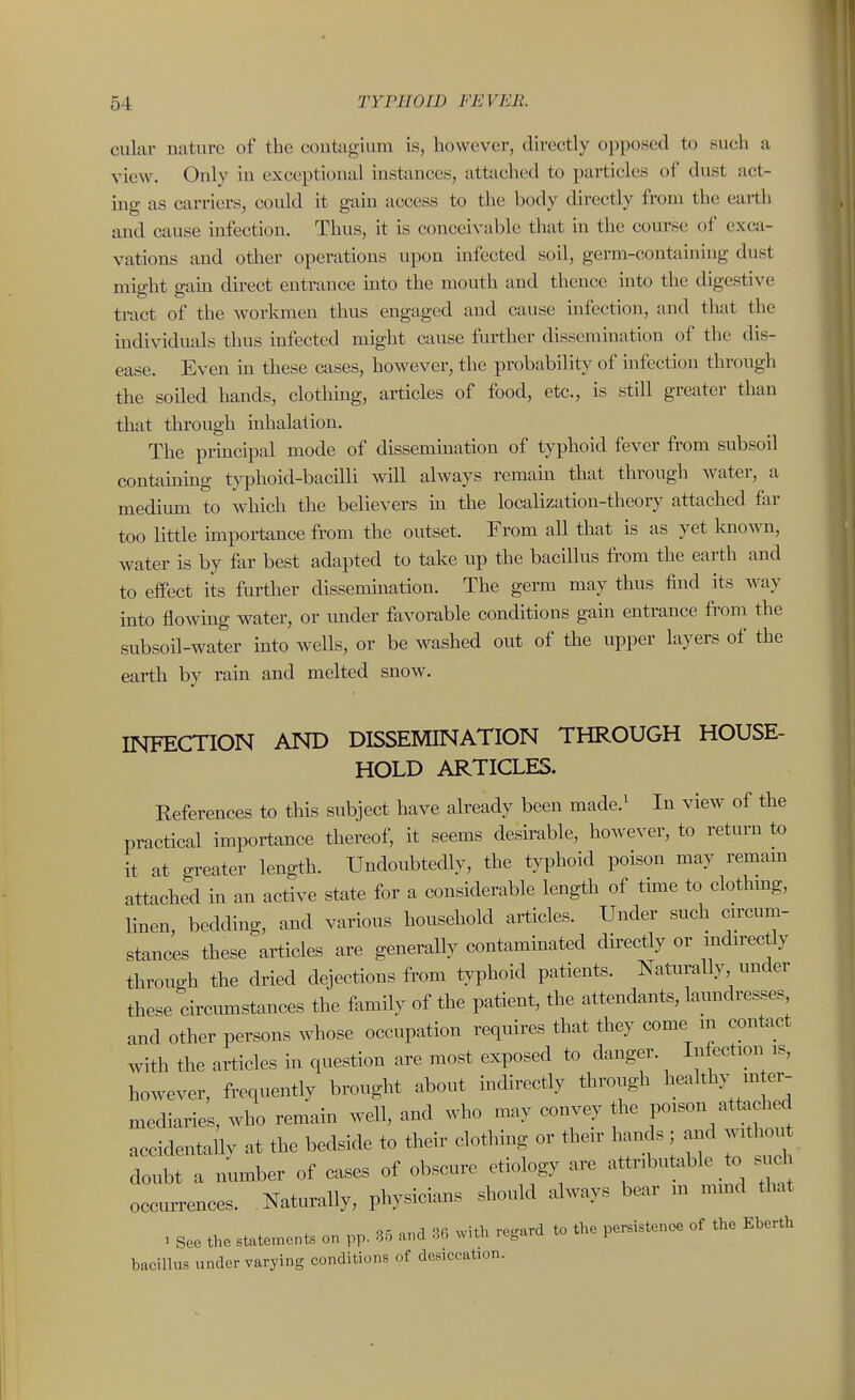 cular nature of the coutagium is, however, directly opposed to such a view. Only in exceptional instances, attached to particles of dust act- ing as carriers, could it gain access to the body directly from the earth and cause infection. Thus, it is conceivable that in the course of exca- vations and other operations upon infected soil, germ-containing dust mig'ht sain direct entrance into the mouth and thence into the digestive Til tract of the Avorkmen thus engaged and cause infection, and that the individuals thus infected might cause further dissemination of the dis- ease. Even in these cases, however, the probability of infection through the soiled hands, clothing, articles of food, etc., is still greater than that through inhalation. The principal mode of dissemination of typhoid fever from subsoil containing typhoid-bacilli will always remain that through Avater, a medimn to which the believers in the localization-theory attached far too little importance from the outset. From all that is as yet known, water is by far best adapted to take up the bacillus from the earth and to effect its further dissemination. The germ may thus find its way into flowing water, or under favorable conditions gain entrance from the subsoil-water into wells, or be washed out of the upper layers of the earth by rain and melted snow. INFECTION AND DISSEMINATION THROUGH HOUSE- HOLD ARTICLES. Eeferences to this subject have already been made.^ In view of the practical importance thereof, it seems desirable, however, to return to it at greater length. Undoubtedly, the typhoid poison may remam attached in an active state for a considerable length of tbne to clothmg, linen, bedding, and various bousehold articles. Under such cn-cum- stances these articles are generally contammated directly or mdu-ectly through the dried dejections from typhoid patients. NaUirally under these circumstances the family of the patient, the attendants, laundresses and other persons whose occupation requires that they come m contact with the articles in question are most exposed to danger. Infection is, however, frequently brought about indirectly through healthy m er- mediaries, who remain well, and who may convey P-^'^/^^^Jf^f^ accidentally at the bedside to their clothing or their hands ; and with u doubt a number of cases of obscure etiology are a tnbut.ible to ^ cl occurrences. Naturally, physicians should always bear in mmd that : See the state.nents on pp. 35 and 36 with regard to the persistence of the Eberth bacillus under varying conditions of desiccation.