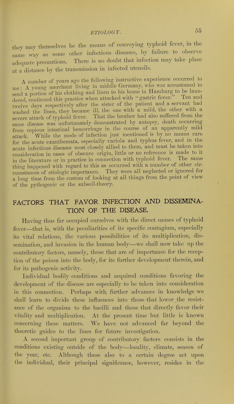 they mav themselves be tlie means of conveying typhoid fever, in the same way as some other infectious diseases, by failure to observe adequate precautions. There is no doubt that infection may take place at a distance by the transmission iu infected utensils. A number of years ago the following instructive experience occurred to me • A vouno- merchant living in middle Germany, who was accustomed to send a portion of his clothing and linen to his home in Plamburg to be laun- dered continued this practice when attacked with  gastric fever. Ten and twelve days respectively after the sister of the patient and a servant had washed the linen, they became ill, the one with a mild, the other with a <!evere attack of typhoid fever. That the brother had also suffered from the same disease was unfortunately demonstrated by autopsy, death occurring from copious intestinal hemorrhage in the course of an apparently mdd attack. While the mode of infection just mentioned is by no means rare for the acute exanthemata, especially variola and typhus fever, and iu the acute infectious diseases most closely albed to them, and must be taken into consideration in cases of obscure origin, little or no reference is made to it in the literature or in practice in connection with typhoid fever. ^ The sanie thing happened with regard to this as occurred with a number of other cir- cumstances of etiologic importance. They were all neglected or ignored for a long time from the custom of looking at all things from the point of view of the pythogenic or the subsoil-theory. FACTORS THAT FAVOR INFECTION AND DISSEMINA- TION OF THE DISEASE. Having thus far occupied ourselves with the direct causes of typhoid fever—that is, with the peculiarities of its specific contagium, especially its vital relations, the various possibilities of its multiplication, dis- semination, and invasion in the human body—we shall now take up the contributory factors, namely, those that are of importance for the recep- tion of the poison into the body, for its further development therein, and for its pathogenic activity. Individual bodily conditions and acquired conditions favormg the development of the disease are especially to be taken into consideration in this connection. Perhaps with, further advances in Imowledge we shall learn to divide these influences into those that lower the resist- ance of the organism to the bacilli and those that directly favor their vitality and multiplication. At the present time but little is known concerning these matters. We have not advanced far beyond the theoretic guides to the lines for future investigation. A second important group of contributory factors consists iu the conditions existing outside of the body—locality, climate, season of the year, etc. Although these also to a certain degree act upon the individual, their principal significance, however, resides in the