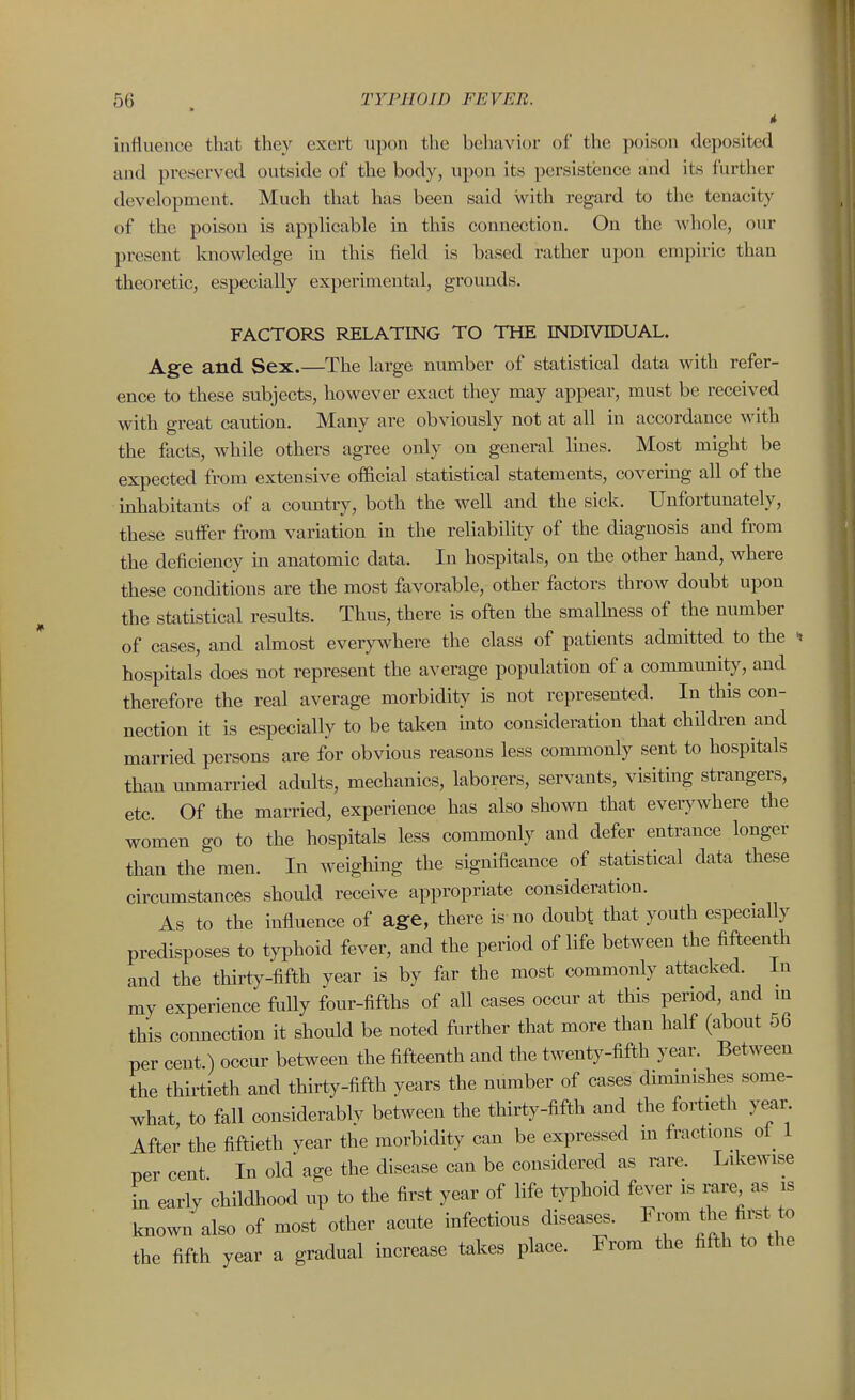 influence that they exert upon the behavior of the poison deposited and preserved outside of the body, upon its persistence and its further development. Much that has been said with regard to the tenacity of the poisou is applicable in this conuection. On the whole, our present knowledge in this field is based rather upon empiric than theoretic, especially experimental, grounds. FACTORS RELATING TO THE INDIVIDUAL. Age and Sex.—The large number of statistical data with refer- ence to these subjects, however exact they may appear, must be received with great caution. Many are obviously not at all in accordance with the facts, while others agree only on general lines. Most might be expected from extensive official statistical statements, covering all of the inhabitants of a country, both the well and the sick. Unfortunately, these suffer from variation in the reliability of the diagnosis and from the deficiency m anatomic data. In hospitals, on the other hand, where these conditions are the most favorable, other factors throw doubt upon the statistical results. Thus, there is often the smalhiess of the number of cases, and ahnost every\vhere the class of patients admitted to the hospitals does not represent the average population of a community, and therefore the real average morbidity is not represented. In this con- nection it is especially to be taken mto consideration that children and married persons are for obvious reasons less commonly sent to hospitals than unmarried adults, mechanics, laborers, servants, visitmg strangers, etc. Of the married, experience has also shown that everywhere the women go to the hospitals less commonly and defer entrance longer than the men. In weighing the significance of statistical data these circumstances should receive appropriate consideration. As to the influence of age, there is no doubt that youth especially predisposes to typhoid fever, and the period of life between the fifteenth and the thirty-fifth year is by far the most commonly attacked. In my experience fully four-fifths of all cases occur at this period, and in this coimection it should be noted further that more than half (about 56 per cent.) occur between the fifteenth and the twenty-fifth year. Between the thirtieth and thirty-fifth years the number of cases dimmishes some- what to fall considerablv between the thirty-fifth and the fortieth y«ir After the fiftieth year the morbidity can be expressed m fractions of 1 per cent In old age the disease can be considered as rare. Likewise in early childhood up to the first year of life typhoid fever is rare as is known also of most other acute infectious diseases. Fiwa the first to the fifth year a gradual increase takes place. From the fifth to the