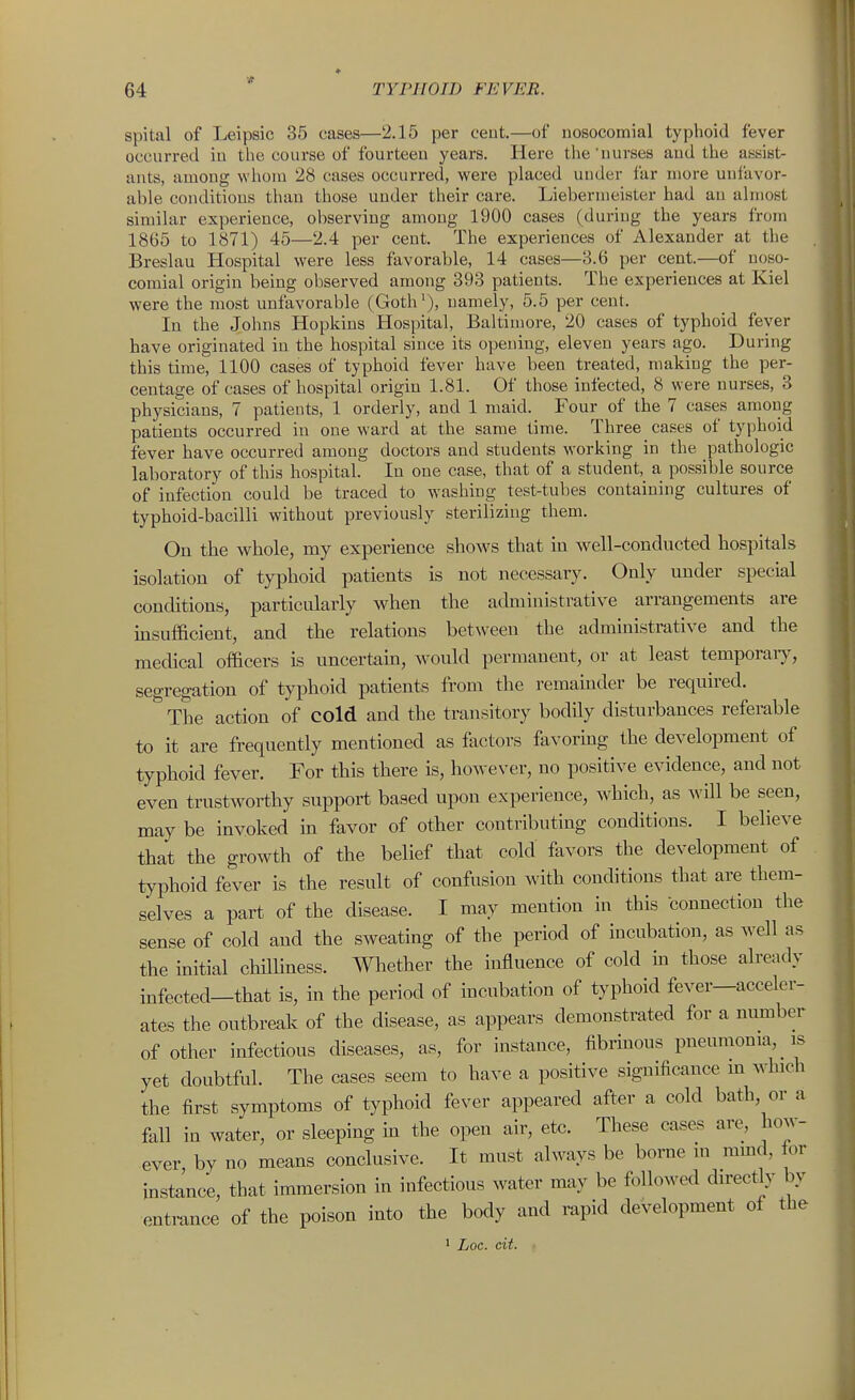 spital of Leipsic 35 cases—2.15 per cent.—of nosocomial typhoid fever occurred in the course of fourteen years. Here the'nurses aud the assist- ants, among whom 28 cases occurred, were placed under far more unfavor- able conditions than those under their care. Liebernieister had an almost similar experience, observing among 1900 cases (during the years from 1865 to 1871) 45—2.4 per cent. The experiences of Alexander at the Breslau Hospital were less favorable, 14 cases—8.6 per cent.—of noso- comial origin being observed among 393 patients. The experiences at Kiel were the most unfavorable (Goth'), namely, 5.5 per cent. In the Johns Hopkins Hospital, Baltimore, 20 cases of typhoid fever have originated in the hospital since its opening, eleven years ago. During this time, 1100 cases of typhoid fever have been treated, making the per- centage of cases of hospital origin 1.81. Of those infected, 8 were nurses, 3 physicians, 7 patients, 1 orderly, and 1 maid. Four of the 7 cases among patients occurred in one ward at the same time. Three cases of typhoid fever have occurred among doctors and students working in the pathologic laboratory of this hospital! In one case, that of a student, a possible source of infection could be traced to washing test-tubes containing cultures of typhoid-bacilli without previously sterilizing them. On the whole, my experience shows that in well-conducted hospitals isolation of typhoid patients is not necessary. Only under special conditions, particularly when the administrative arrangements are insufficient, and the relations bet\veen the administrative and the medical officers is uncertain, would permanent, or at least temporaiy, segregation of typhoid patients from the remainder be required. The action of cold and the transitory bodily disturbances referable to it are frequently mentioned as factors favoring the development of typhoid fever. For this there is, however, no positive evidence, aud not even trustworthy support based upon experience, which, as Avill be seen, may be invoked in favor of other contributing conditions. I believe that the growth of the belief that cold favors the development of typhoid fever is the result of confusion with conditions that are them- selves a part of the disease. I may mention in this connection the sense of cold and the sweating of the period of incubation, as well as the initial chilliness. Whether the influence of cold in those already infected—that is, in the period of incubation of typhoid fever—acceler- ates the outbreak of the disease, as appears demonstrated for a number of other infections diseases, as, for instance, fibrinous pneumonia, is yet doubtful. The cases seem to have a positive significance m which the first symptoms of typhoid fever appeared after a cold bath, or a fall in water, or sleeping m the open air, etc. These cases are, how- ever by no means conclusive. It must always be borne in ramd, lor instance, that immersion in infectious water may be followed directly by entrance of the poison into the body and rapid development of the • Loc. cit. •