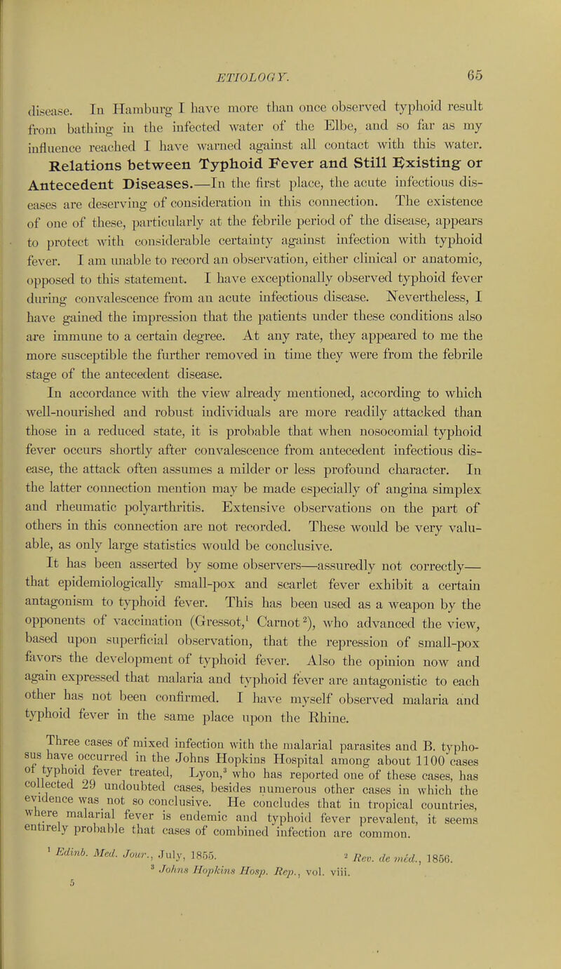 disease. In Hamburg I have more thau once observed typhoid result from bathing iu the infected water of the Elbe, aud so far as my iufluence reached I have warned against all contact with this water. Relations between Typhoid Fever and Still Existing or Antecedent Diseases.—In the first place, the acute infectious dis- eases are deserving of consideration m this connection. The existence of one of these, particularly at the febrile period of the disease, appears to protect with considerable certamty against mfection with typhoid fever. I am unable to record an observation, either clinical or anatomic, opposed to this statement. I have exceptionally observed typhoid fever durintr convalescence from an acute infectious disease. Nevertheless, I have gained the impression that the patients under these conditions also are immune to a certain degree. At any rate, they appeared to me the more susceptible the further removed m. time they were from the febrile stage of the antecedent disease. In accordance with the view already mentioned, according to which well-noui'ished and robust individuals are more readily attacked than those in a reduced state, it is probable that when nosocomial typhoid fever occurs shortly after convalescence from antecedent infectious dis- ease, the attack often assumes a milder or less profound character. In the latter connection mention may be made especially of angina simplex and rheumatic polyarthritis. Extensive observations on the part of others in this connection are not I'ecorded. These would be very valu- able, as only large statistics would be conclusive. It has been asserted by some observers—assuredly not correctly— that epidemiologically small-pox and scarlet fever exhibit a certain antagonism to tyijhoid fever. This has been used as a weapon by the opponents of vaccination (Gressot,' Caruot^), who advanced the view, based upon superficial observation, that the repression of small-pox favors the development of typhoid fever. Also the opinion now and agam expressed that malaria and typhoid fever are antagonistic to each other has not been confirmed. I have myself observed malaria and typhoid fever m the same place upon the Rhine. Three cases of mixed infection with the malarial parasites and B. typho- sus have occurred in the Johns Hopkins Hospital among about 1100 cases ot typhoKl fever treated, Lyon/ who has reported one of these cases, has collected 29 undoubted cases, besides numerous other cases in which the evidence was not so conclusive. He concludes that in tropical countries, wliere malarial fever is endemic and typhoid fever prevalent, it entirely prolialile that cases of combined infection are common. seems ' Edinb. Med. Jour., July, 1855. . Re„. de mid., 1866. ' Jo/in.H Hopkins Hosp. Rep., vol. viii.