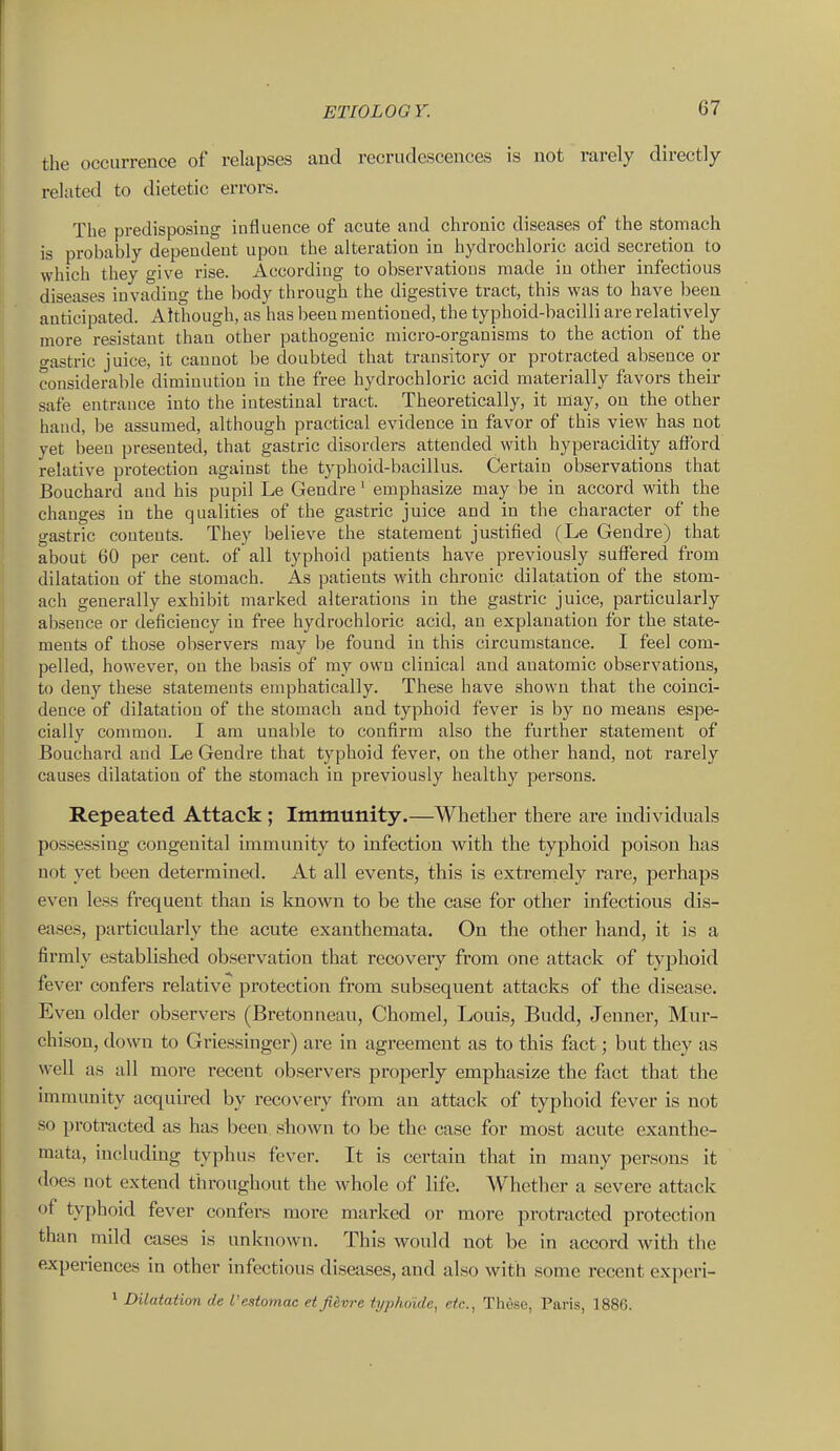 the occurrence of relapses and recrudescences is not rarely directly related to dietetic errors. The predisposing influence of acute and chronic diseases of the stomach is probably depeudeut upon the alteration in hydrochloric acid secretion to which they give rise. According to observations made in other infectious diseases invading the body through the digestive tract, this was to have been anticipated. Although, as has been mentioned, the typhoid-bacilli are relatively more resistant than other pathogenic micro-organisms to the action of the gastric juice, it cannot be doubted that transitory or protracted absence or considerable diminution in the free hydrochloric acid materially favors their safe entrance into the intestinal tract. Theoretically, it may, on the other hand, be assumed, although practical evidence in favor of this view has not yet been presented, that gastric disorders attended with hyperacidity afford relative protection against the typhoid-bacillus. Certain observations that Bouchard and his pupil Le Gendre ' emphasize may be in accord with the changes in the qualities of the gastric juice and in the character of the gastric contents. They believe the statement justified (Le Gendre) that about 60 per cent, of all typhoid patients have previously suffered from dilatation of the stomach. As patients with chronic dilatation of the stom- ach generally exhibit marked alterations in the gastric juice, particularly absence or deficiency in free hydrochloi'ic acid, an explanation for the state- ments of those observers may be found in this circumstance. I feel com- pelled, however, on the basis of my own clinical and anatomic observations, to deny these statements emphatically. These have shown that the coinci- dence of dilatation of the stomach and typhoid fever is by no means espe- cially common. I am unable to confirm also the further statement of Bouchard and Le Gendre that typhoid fever, on the other hand, not rarely causes dilatation of the stomach in previously healthy persons. Repeated Attack ; Immunity.—Whether there are individuals possessing congenital immunity to infection w^ith the typhoid poison has not yet been determined. At all events, this is extrernely rare, perhaps even less frequent than is known to be the case for other infectious dis- eases, particularly the acute exanthemata. On the other hand, it is a firmly established observation that recovery from one attack of typhoid fever confers relative protection from subsequent attacks of the disease. Even older observers (Bretonneau, Chomel, Louis, Budd, Jeuner, Mur- chison, down to Griessinger) are in agreement as to this fact; but they as well as all more recent observers properly emphasize the fact that the immunity acquired by recovery from an attack of typhoid fever is not so protracted as has been, shown to be the case for most acute exanthe- mata, including typhus fever. It is certain that in many persons it does not extend throughout the whole of life. Whether a severe attack of typhoid fever confers more marked or more protracted protection than mild cases is unknown. This would not be in accord with the experiences in other infectious diseases, and also with some recent experi- 1 Dilatation de I'estomac et Jiivre typho'ide, etc., These, Paris, 1886.