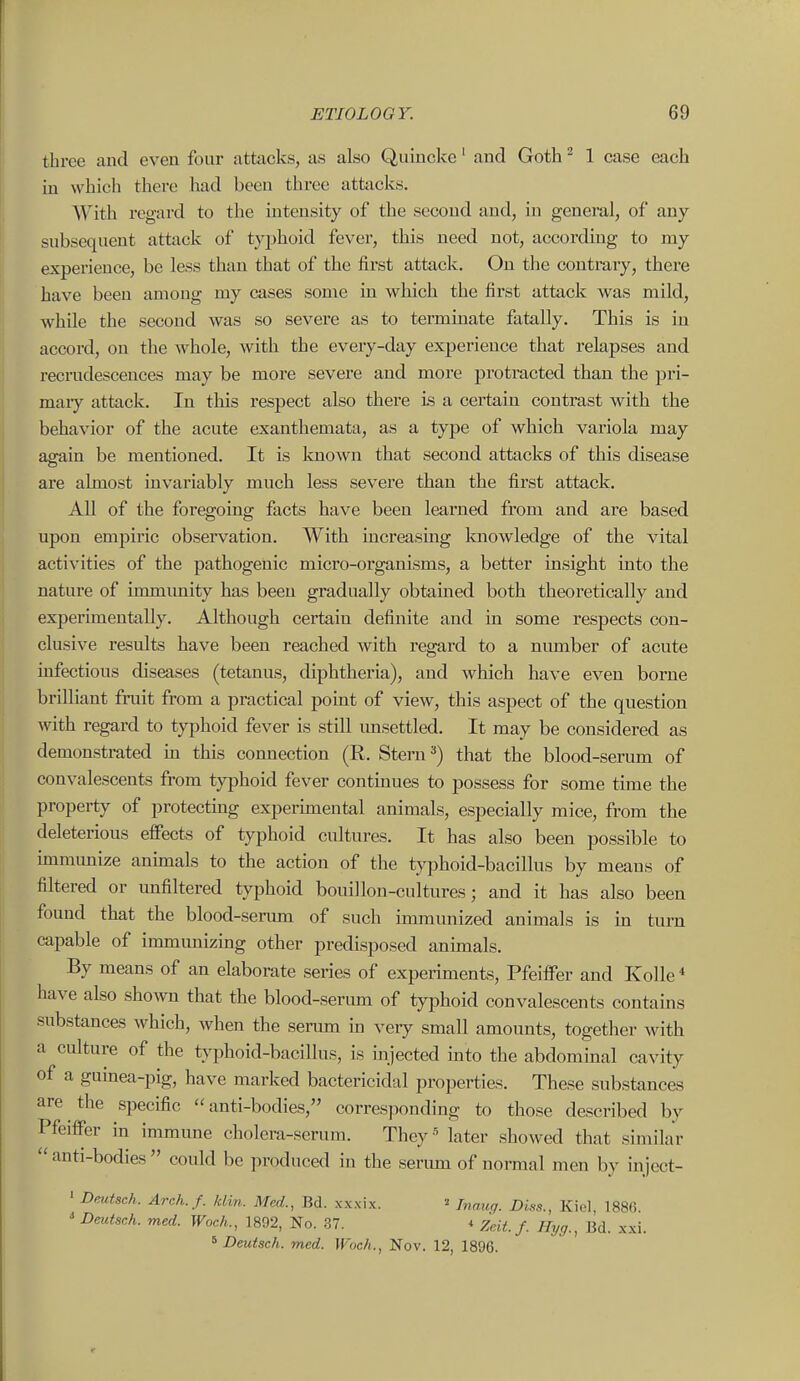 three and even four attacks, as also Quincke' and Goth ^ 1 case each in which there had been three attacks. With regard to the intensity of the second and, in general, of any subsequent attack of typhoid fever, this need not, according to my experience, be less than that of the first attack. On the contrary, there have been among my cases some in which the first attack was mild, while the second was so severe as to terminate fatally. This is in accord, on the whole, with the every-day experience that relapses and recrudescences may be more severe and more protracted than the pri- maiy attack. In this respect also there is a certain contrast with the behavior of the acute exanthemata, as a type of which variola may asrain be mentioned. It is known that second attacks of this disease are almost invariably much less severe than the first attack. All of the foregoing facts have been learned from and are based upon empiric observation. With increasmg laiowledge of the vital activities of the pathogenic micro-organisms, a better insight into the nature of immimity has been gradually obtamed both theoretically and experimentally. Although certain definite and in some respects con- clusive results have been reached with regard to a number of acute infectious diseases (tetanus, diphtheria), and which have even borne brilliant fruit from a practical point of view, this aspect of the question with regard to typhoid fever is still imsettled. It may be considered as demonstrated m this connection (R. Stern ^) that the blood-serum of convalescents from typhoid fever continues to possess for some tune the property of protectmg experunental animals, especially mice, from the deleterious effects of typhoid cultures. It has also been possible to immunize animals to the action of the tjTDhoid-bacillus by means of filtered or imfiltered typhoid bouillon-cultures; and it has also been found that the blood-serum of such inununized animals is m turn capable of immunizmg other predisposed animals. By means of an elaborate series of experiments, Pfeiffer and Kolle* have also shown that the blood-seriun of typhoid convalescents contains substances which, when the serum hi very small amounts, together with a culture of the typhoid-bacillus, is injected mto the abdommal cavity of a gumea-pig, have marked bactericidal properties. These substances are the specific anti-bodies, corresponding to those described by Pfeiffer m immune cholera-serum. They« later showed that similar  anti-bodies  could be produced in the serum of normal men by iiijcct- ' Dmtsch. Arch.f. klin. Med., Bd. xxxix. Inaug. Diss., Kiel, 1886 ' Deutsch. med. Woch., 1892, No. 37. * Zcit. f. Hyg., Bd. xxi. ^ Deutsch. med. Woch., Nov. 12, 1896.