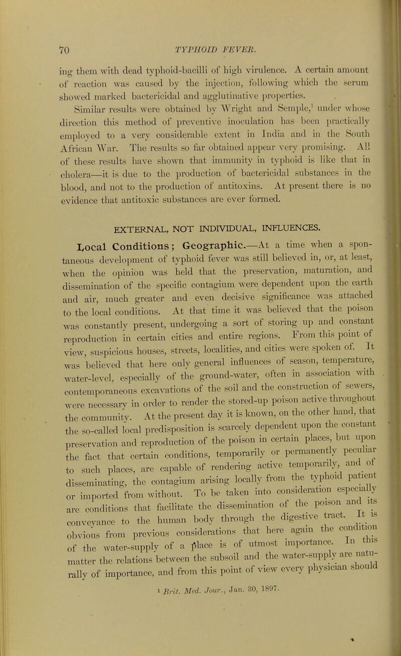 iug them with dead typhoid-baciUi of high virulence. A certain amount of reaction was caused by the injection, following which the serum showed marked bactericidal and agglutmative properties. Sunilar results were obtained by Wright and Semple,' under whose direction this method of preventive inoculation has been practically employed to a very considerable extent in India and in the South African Viar. The results so far obtained appear very promising. Al! of these results have shown that immunity in typhoid is Hke that in cholera—it is due to the production of bactericidal substances in tlie blood, and not to the production of antitoxins. At present there is no evidence tliat antitoxic substances are ever formed. EXTERNAL, NOT INDIVIDUAL, INFLUENCES. I,ocal Conditions; Geographic.—At a thne when a spon- taneous development of typhoid fever was still believed m, or, at least, when the opinion was held that the preservation, maturation, and dissemmation of the specific contagium were dependent upon the earth and air, much greater and even decisive significance was attached to the local conditions. At that time it was believed that the poison was constantly present, undergoing a sort of storing up and constant reproduction in certain cities and entire regions. From this point of view, suspicious houses, streets, localities, and cities were spoken of. It was believed that here only general influences of season, temperature, water-level, especially of the ground-water, often in association with contemporaneous excavations of the soil and the construction of sewers, were necessaiy in order to render the stored-up poison active throughout the communitv. At the present day it is known, on the other hand, that the so-called local predisposition is scarcely dependent upon the constant preservation and reproduction of the poison in cert^ain places but upon the fact that certain conditions, temporarily or permanent y peculiar t« such places, are capable of rendering active temporarily and of disseminating, the contagium arismg locally from the typhoid patient or impoi^ed from without. To be taken into consideration especiaUy are conditions that facilitate the dissemination of the poison and its conveyance to the human body through the digestive tract, it is obvious from previous considerations that here again the condition of the water-supply of a i^lace is of utmost importance. In this matter the relations between the subsoil and the water-supply are natu- raUy of importance, and from this point of view eveiy physician should 1 Brit. Med. Jour., Jan. 30, 1897.