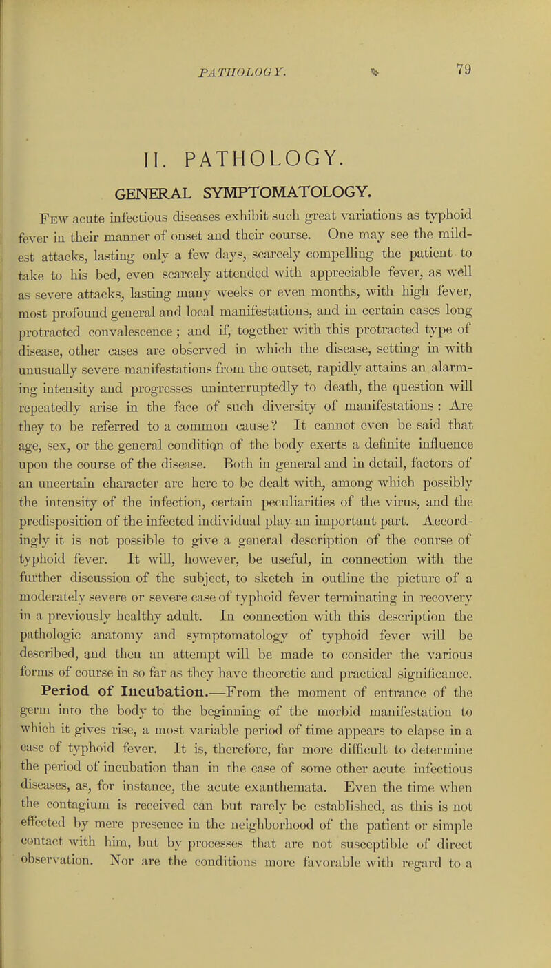 II. PATHOLOGY. GENERAL SYMPTOMATOLOGY. Few acute infectious diseases exhibit such great variations as typhoid fever in their manner of onset and their course. One may see the mild- est attach, lasting only a few days, scarcely compelling the patient to take to his bed, even scarcely attended with appreciable fever, as well as severe attacks, lastmg many weeks or even months, with high fever, most profound general and local manifestations, and in certam cases long protracted convalescence; and if, together with this protracted type of disease, other cases are observed in Avhich the disease, setting m with unusually severe manifestations from the outset, rapidly attams an alarm- ing intensity and progresses uninterruptedly to death, the question will repeatedly arise in the face of such diversity of manifestations : Are they to be referred to a common cause ? It cannot even be said that age, sex, or the general conditie^n of the body exerts a definite influence upon the course of the disease. Both in general and in detail, factors of an uncertain character ai'e here to be dealt with, among which possibly the intensity of the infection, certain peculiarities of the virus, and the predisposition of the infected individual play an important part. Accord- ingly it is not possible to give a general description of the course of typhoid fever. It will, however, be useful, in connection with the further discussion of the subject, to sketch in outline the picture of a moderately severe or severe case of typhoid fever terminating in recovery in a previously healthy adult. In comiection with this description the pathologic anatomy and symptomatology of typhoid fever will be described, and then an attempt will be made to consider the various forms of course in so far as they have theoretic and practical significance. Period of Incubation.—From the moment of entrance of the germ into the body to the beginning of the morbid manifestation to which it gives rise, a most variable period of time appears to elapse in a case of typhoid fever. It is, therefore, far more difficult to determine the period of incubation than in the case of some other acute infectious diseases, as, for instance, the acute exanthemata. Even the time when the contagium is received can but rarely be established, as this is not effected by mere presence in the neighborhood of the patient or simjile contact with him, but by processes that are not susceptible of direct observation. Nor are the conditions more favorable with regard to a