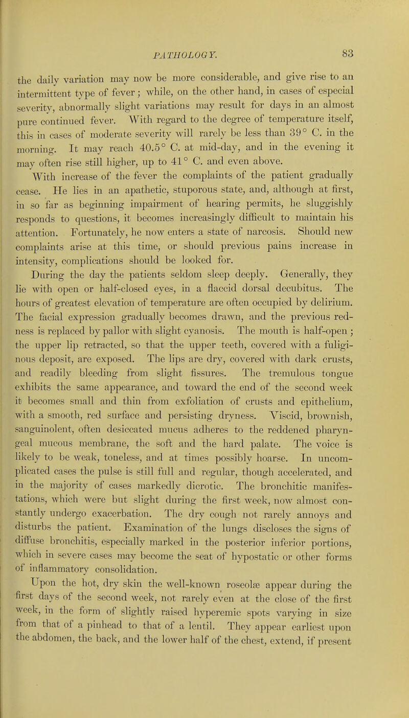 the daily variation may now be more considerable, and give rise to an intermittent type of fever; while, on the other hand, in cases of especial severity, abnormally slight variations may result for days in an almost pure continued fever. With regard to the degree of temperature itself, this in cases of moderate severity will rarely be less than 39° C. in the morning. It may reach 40.5° C. at mid-day, and in the evening it may often rise still higher, up to 41 ° C. and even above. With increase of the fever the complaints of the patient gradually cease. He lies in an apathetic, stuporous state, and, although at first, in so far as beginning impairment of hearing permits, he sluggishly responds to questions, it becomes increasingly difficult to maintain his attention. Fortunately, he now enters a state of narcosis. Should new complaints arise at this time, or should previous pains increase in intensity, complications should be looked for. During the day the patients seldom sleep deeply. Generally, they lie with open or half-closed eyes, in a flaccid dorsal decubitus. The hours of greatest elevation of temperature are often occupied by delirium. The facial expression gradually becomes drawn, and the previous red- ness is replaced by pallor with slight cyanosis. The mouth is half-open ; the upper lip retracted, so that the upper teeth, covered with a fuligi- nous deposit, are exposed. The lips are dry, covered with dark crusts, and readily bleeding from slight fissures. The tremulous tongue exhibits the same appearance, and toward the end of the second week it becomes small and thin from exfoliation of crusts and epithelium, with a smooth, red surface and persisting dryness. Viscid, brownish, sanguinolent, often desiccated mucus adheres to the reddened pharyn- geal mucous membrane, the soft and the hard palate. The voice is likely to be weak, toneless, and at times possibly hoarse. In uncom- plicated cases the pulse is still full and regular, though accelerated, and in the majority of cases markedly dicrotic. The bi-onchitic manifes- tations, which were but slight during the first week, now almost con- stantly undergo exacerbation. The dry cough not rarely annoys and disturbs the patient. Examination of the lungs discloses the signs of diffuse bronchitis, especially marked in the posterior inferior portions, wliich m severe cases may become the seat of hypostatic or other forms of inflammatory consolidation. Upon the hot, dry skin the well-known roseolse appear during the first days of the second week, not rarely even at the close of the first week, in the form of slightly raised hyperemic spots varying in size from that of a pinhead to that of a lentil. They appear earliest upon the abdomen, the back, and the lower half of the chest, extend, if present