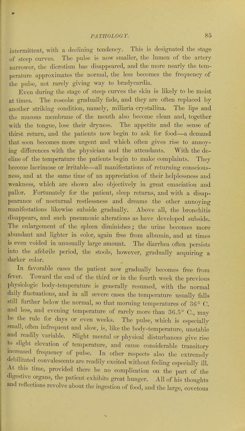 intermittent, with a declining tendency. This is designated the stage of steep curves. The pulse is now smaller, the lumen of the artery narrower, the dicrotism has disappeared, and the more nearly the tem- perature approximates the normal, the less becomes the frequency of the pulse, not rarely givmg way to bradycardia. Even during the stage of steep curves the skin is likely to be moist at times. The roseolse gradually fade, and they are often replaced by another striking condition, namely, miliaria crystallina. The lips and the mucous membrane of the mouth also become clean and, together with the tongue, lose their dryness. The appetite and the sense of thirst return, and the patients now begin to ask for food—a demand that soon becomes more urgent and which often gives rise to armoy- rng differences with the physician and the attendants. With the de- cline of the temperature the patients begin to make complaints. They become lacrimose or irritable—all manifestations of returning conscious- ness, and at the same time of an appreciation of their helplessness and weakness, which are shown also objectively in great emaciation and pallor. Fortunately for the patient, sleep returns, and with a disap- pearance of nocturnal restlessness and dreams the other annoying manifestations likewise subside gradually. Above all, the bronchitis disappears, and such pneumonic alterations as have developed subside. The enlargement of the spleen diminishes; the urine becomes more abundant and lighter in color, again free fi'om albumin, and at times is even voided m unusually large amount. The diarrhea often persists into the afebrile period, the stools, however, gradually acquiring a darker color. In favorable cases the patient now gradually becomes free from fever. Toward the end of the thu-d or m the fourth week the previous physiologic body-temperature is generally resmned, with the normal daily fluctuations, and ha all severe cases the temperature usually falls still further below the normal, so that morning temperatures of 36° C. and less, and evenmg temperature of rarely more than 36.5° C, may be the rule for days or even weeks. The pulse, which is especially small, often mfrequent and slow, is, like the body-temperature, unstable and readHy variable. Slight mental or physical disturbances give rise to slight elevation of temperature, and cause considerable transitory mcreased frequency of pulse. In other respects also the extremely debilitated convalescents are readily excited without feeling especially ill. At this time, provided there be no complication on the part of the digestive organs, the patient exhibits great hunger. All of his thoughts and reflections revolve about the ingestion of food, and the large, covetous