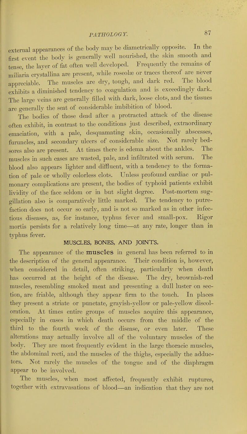 external appearances of the body may be diametrically opposite. In the first event the body is generally well nourished, the skin smooth and tense, the layer of fat often well developed. Frequently the remains of miliaria crystallina are present, while roseolse or traces thereof are never appreciable. The muscles are dry, tough, and dark red. The blood exhibits a dimmished tendency to coagulation and is exceedingly dark. The hro-e veins are ^enerallv filled with dark, loose clots, and the tissues are generally the seat of considerable unbibition of blood. The bodies of those dead after a protracted attack of the disease often exhibit, m contrast to the conditions just described, extraordmary emaciation, with a pale, desquamating sldn, occasionally abscesses, furuncles, and secondary ulcers of considerable size. Not rarely bed- sores also are present. At tunes there is edema about the ankles. The muscles m such cases are wasted, pale, and mfiltrated with serum. The blood also appears lighter and difSueut, with a tendency to the forma- tion of pale or wholly colorless clots. Unless profound cardiac or pul- monary complications are present, the bodies of typhoid patients exhibit lividity of the face seldom or m but slight degree. Post-mortem sug- gillation also is comparatively little marked. The tendency to putre- faction does not occur so early, and is not so marked as in other infec- tious diseases, as, for instance, typhus fever and small-pox. Rigor mortis persists for a relatively long time—at any rate, longer than in typhus fever. MUSCLES, BONES, AND JOINTS. The appearance of the muscles in general has been referred to in the description of the general appearance. Their condition is, however, when considered in detail, often strildng, particularly when death has occurred at the height of the disease. The dry, brownish-red muscles, resemblmg smoked meat and presenting a dull luster on sec- tion, are friable, although they appear firm to the touch. In places they present a striate or punctate, grayish-yellow or pale-yellow discol- oration. At times entire groups of muscles acquire this appearance, especially in cases in which death occurs from the middle of the third to the fourth week of the disease, or even later. These alterations may actually involve all of the voluntary muscles of the body. They are most frequently evident in the large thoracic muscles, the abdominal recti, and the muscles of the tliighs, especially the adduc- tors. Not rarely the muscles of the tongue and of the diaphragm appear to be involved. The muscles, when most affected, frequently exhibit ruptures, together with extravasations of blood—an indication that they are not