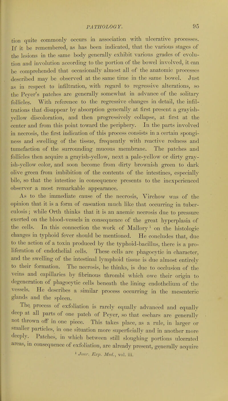 tion quite commonly occurs iu association with ulcerative processes. If it be remembered, as has been indicated, that the various stages of the lesions in the same body generally exhibit various grades of evolu- tion and involution according to the portion of the bowel involved, it can be comprehended that occasionally almost all of the anatomic processes described may be observed at the same time in the same bowel. Just as in respect to infiltration, with regard to regressive alterations, so the Peyer's patches are generally somewhat in advance of the solitary follicles. With reference to the regressive changes in detail, the infil- trations that disappear by absorption generally at first present a grayish- yellow discoloration, and then progressively collapse, at first at the center and from this point toward the periphery. In the parts involved in necrosis, the first indication of this process consists in a certain spongi- ness and swelling of the tissue, frequently with reactive redness and tumefaction of the surroimding mucous membrane. The patches and follicles then acquire a grayish-yellow, next a pale-yellow or dirty gra}'- ish-yellow color, and soon become from dirty brownish green to dark olive green from imbibition of the contents of the intestines, especially bile, so that the intestine in consequence presents to the inexperienced observer a most remarkable appearance. As to the immediate cause of the necrosis, Yirchow was of the opinion that it is a form of caseation much like that occurring in tuber- culosis ; while Orth thinks that it is an anemic neci'osis due to pressure exerted on the blood-vessels in consequence of the great hyperplasia of the cells. In this connection the work of Mallory ^ on the histologic changes in typhoid fever should be mentioned. He concludes that, due to the action of a toxm produced by the typhoid-bacillus, there is a pro- liferation of endothelial cells. These cells are phagocytic in character, and the swelling of the intestinal lymphoid tissue is due ahnost entirely to their formation. The necrosis, he thinks, is due to occlusion of the veins and capillaries by fibrinous thrombi which owe their origin to degeneration of phagocytic cells beneath the Iming endothelium of the vessels. He describes a similar process occurring in the mesenteric glands and the spleen. The, process of exfoliation is rarely equally advanced and equalh deep at all parts of one patch of Peyer, so that eschars are generallv not thrown ofP in one piece. This takes place, as a rule, in larger or smaller particles, in one situation more superfctially and in another more deeply. Patches, in Avhich between still sloughing portions ulcerated areas, in consequence of exfoliation, are already present, generally acquire ' Jour. Exp. Med., vol. iii. V