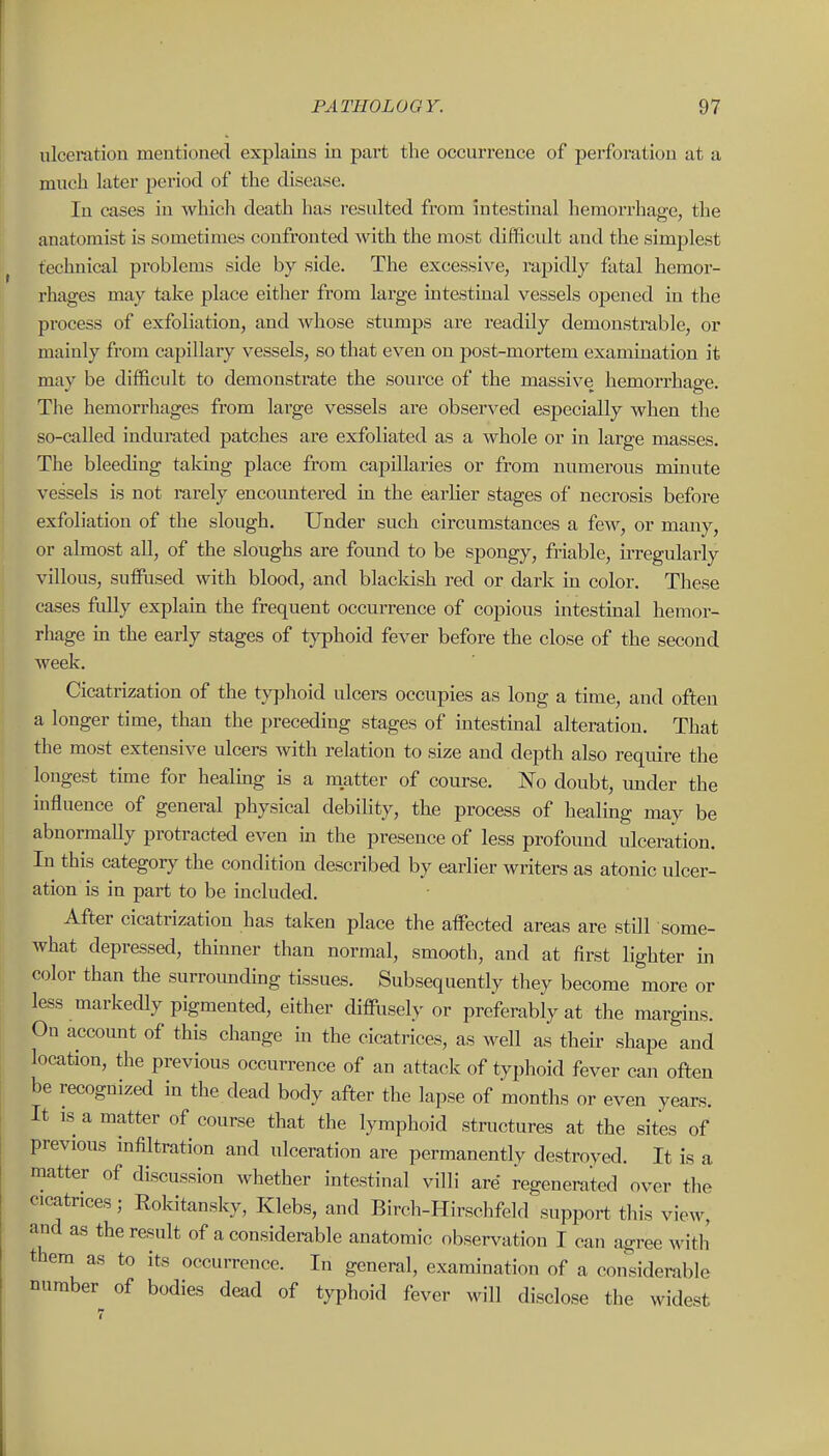 ulceration mentioned explains in part the occurrence of perforation at a much later period of the disease. In cases in which death has resulted from intestinal hemorrhage, the anatomist is sometimes confronted with the most difficult and the simplest technical problems side by side. The excessive, rapidly fatal hemor- rhages may take place either from large intestinal vessels opened in the process of exfoliation, and whose stumps are readily demonstrable, or mainly from capillary vessels, so that even on post-mortem examination it may be difficult to demonstrate the source of the massive hemorrhage. The hemorrhages from large vessels are observed especially when the so-called indurated patches are exfoliated as a whole or in large masses. The bleeding taking place from capillaries or from numerous minute vessels is not rarely encoimtered in the earlier stages of necrosis before exfoliation of the slough. Under such circumstances a few, or many, or almost all, of the sloughs are found to be spongy, friable, irregularly villous, suffused with blood, and blacldsh red or dark in color. These cases fidly explain the frequent occurrence of copious intestinal hemor- rhage in the early stages of typhoid fever before the close of the second week. Cicatrization of the typlioid ulcers occupies as long a time, and often a longer time, than the preceding stages of intestinal alteration. That the most extensive ulcers with relation to size and depth also require the longest time for healmg is a matter of course. No doubt, xmder the influence of general physical debility, the process of healmg may be abnormally protracted even in the presence of less profoimd idceration. In this category the condition described by earlier writers as atonic ulcer- ation is in part to be included. After cicatrization has taken place the affected areas are still some- what depressed, thinner than normal, smooth, and at first lighter in color than the surrounding tissues. Subsequently they become more or less markedly pigmented, either diffusely or preferably at the margins. On accoimt of this change in the cicatrices, as well as their shape and location, the previous occurrence of an attack of typhoid fever can often be recognized in the dead body after the lapse of months or even years. It IS a matter of course that the lymphoid structures at the sites of previous infiltration and ulceration are permanently destroyed. It is a matter of discussion whether intestinal villi are regenerated over the cicatrices; Rokitansky, Klebs, and Birch-Hirschfeld support this view, and as the result of a considerable anatomic observation I can agree witli them as to its occurrence. In general, examination of a considerable number of bodies dead of typhoid fever will disclose the widest
