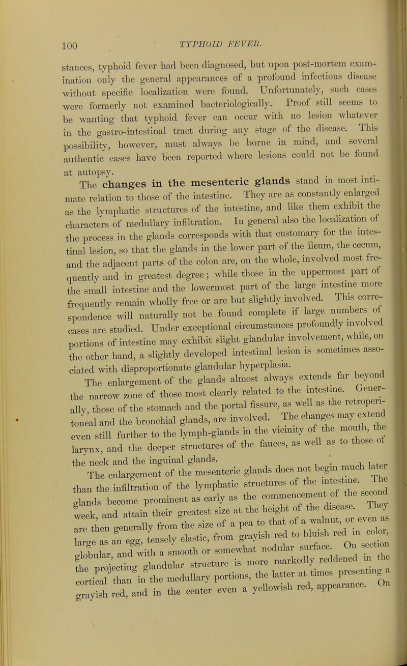 Stances, typhoid fever had been diagnosed, but upon post-mortem exam- ination only the general appearances of a profound infectious disease without specific locahzation were found. Unfortunately, such cases were formerly not examined bacteriologically. Proof still seems to be wantmg that typhoid fever can occur with no lesion whatever m the gastro-intestmal tract during any stage of the disease. This possibility, however, must always be borne in mind, and several authentic cases have been reported where lesions could not be found at autopsy. The changes in the mesenteric glands stand in most mti- mate relation to those of the mtestine. They are as constantly enlarged as the lymphatic structures of the intestme, and like them exhibit the characters of medullary hifiltration. In general also the localization of the process in the glands corresponds with that customary for the mtes- tinal lesion, so that the glands m the lower part of the ileum, the cecum, and the adjacent parts of the colon are, on the whole, mvolved most ive- quently and m greatest degree; while those in the uppermost part of the small mtestme and the lowermost part of the large intestine more frequently remain wholly free or are but shghtly involved. This corre- spondence will naturally not be found complete if large numbers of cases are studied. Under exceptional circumstances profoundly mvolved portions of intestme may exhibit slight glandular involvement, while, on the other hand, a slightly developed intestinal lesion is sometm.es asso- ciated with disproportionate glandular hypeiTlasia. ^ ^ , . The enlargement of the glands almost always extends far beyond the narrow zone of those most clearly related to the intestme. Gener- ally, those of the stomach and the portal fissure, as well as the retroperi- toneal and the bronchial glands, are involved. The changes may extend even still further to the lymph-glands m the vicmity of the mouth, the larynx, and the deeper structures of the fauces, as weU as to those ol the neck and the inguinal glands. ' ^he enlargen,enf of the mesenteric glands does not begm much later than the infflLtion of the lymphatic stn,otnres of ' J^^,* dands become prominent as early as the eommorcement of the second week and attai^ their greatest size at the height of the disease. They Telien genluy from *e size of a pea to that of a walnnt or even ^ are tnen gene y ^ l^j^.^^ large as an egg, tensely elastic, trom pay r;^^;:tj:gt:rretr^^^^^^^^ tZl' than'n the medullary portions, the ^^^^^ ^^^'^ZIZT 'c^ grayish red, and in the center even a yellowish red, appearance. U