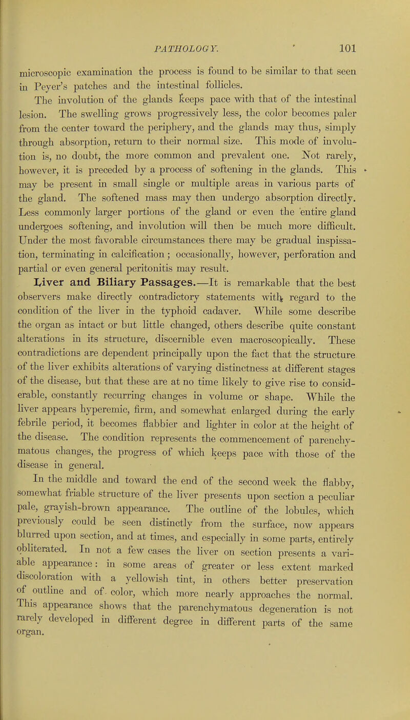 microscopic examination the process is found to be similar to that seen in Peyer's patches and the intestinal follicles. The involution of the glands Iceeps pace with that of the intestinal lesion. The swelling grows progressively less, the color becomes paler from the center toward the periphery, and the glands may thus, simply through absorption, retm-n to their normal size. This mode of involu- tion is, no doubt, the more common and prevalent one. Not rarely, however, it is preceded by a process of softening in the glands. This may be present in small single or multiple areas in various parts of the gland. The softened mass may then undergo absorption directly. Less commonly larger portions of the gland or even the entu'e gland undei-goes softening, and involution will then be much more difficult. Under the most favorable circumstances there may be gradual inspissa- tion, terminating in calcification; occasionally, however, perforation and partial or even general peritonitis may result. I/iver and Biliary Passages.—It is remarkable that the best observers make directly contradictory statements withj; regard to the condition of the liver in the typhoid cadaver. While some describe the organ as intact or but little changed, others describe quite constant alterations in its structure, discernible even macroscopically. These contradictions are dependent prmcipally upon the fact that the structure of the liver exhibits alterations of varying distinctness at different stages of the disease, but that these are at no time likely to give rise to consid- erable, constantly recurring changes in volume or shape. While the Hver appears h^Tjeremic, firm, and somewhat enlarged during the early febrile period, it becomes flabbier and lighter in color at the height of the disease. The condition represents the commencement of parenchy- matous changes, the progress of which keeps pace with those of the disease in general. In the middle and toward the end of the second week the flabby, somewhat friable structure of the liver presents upon section a peculiar pale, grayish-brown appearance. The outline of the lobules, which previously could be seen distmctly from the surface, now appears blurred upon section, and at times, and especially in some parts, entirely obliterated. In not a few cases the liver on section presents a vari- able appearance: in some areas of greater or less extent marked discoloration with a yellowish tmt, in others better preservation of outline and of. color, which more nearly approaches the normal. This appearance shows that the parenchymatous degeneration is not rarely developed m different degree in different parts of the same organ.