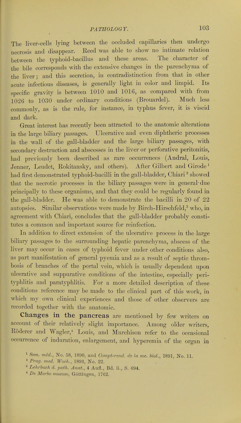 The liver-cells lying between the occluded capillaries then undergo necrosis and disappear. Reed was able to show no intimate relation between the typhoid-bacillus and these areas. The character of the bile corresponds with the extensive changes in the parenchyma of the liver; and this secretion, in contradistinction from that in other acute mfectious diseases, is generally light m color and lunpid. Its specific gravity is between 1010 and 1016, as compared with from 1026 to 1030 under ordinary conditions (Brouardel). Much less commonly, as is the rule, for instance, in typhus fever, it is viscid and dark. Great interest has recently been attracted to the anatomic alterations in the large biliary passages. Ulcerative and even diphtheric processes in the wall of the gall-bladder and the large biliary passages, with secondary destruction and abscesses in the liver or perforative peritonitis, had previously been described as rare occurrences (Andral, Louis, Jenuer, Leudet, Rokitansky, and others). After Gilbert and Girode ^ had first demonstrated typhoid-bacilli in the gall-bladder, Chiari ^ showed that the necrotic processes in the biliary passages were in general-due principally to these organisms, and that they could be regularly found in the gall-bladder. He was able to demonstrate the bacilli m 20 of 22 autopsies. Similar observations were made by Birch-Hirschfeld,^ who, in agreement with Chiari, concludes that the gall-bladder probably consti- tutes a common and important source for reinfection. In addition to direct extension of the ulcerative process in the large biliar}^ passages to the surrounding hepatic parenchyma, abscess of the liver may occur in cases of typhoid fever under other conditions also, as part manifestation of general pyemia and as a result of septic throm- bosis of branches of the portal vein, which is usually dependent upon ulcerative and suppurative conditions of the intestine, especially peri- typhlitis and paratyphlitis. For a more detailed description of these conditions reference may be made to the clinical part of this work, in which my own clinical experiences and those of other observers are recorded together with the anatomic. Changes in the pancreas are mentioned by few writers on account of their relatively slight importance. Among older writers, Roderer and Wagler,' Louis, and Murchison refer to the occasional occurrence of induration, enlargement, and hyperemia of the organ in ' Sem. med., No. 58, 1890, and Co7npt-rcnd. de la soc. bioL, 1891, No. 11. ' Prag. med. Woch., 1893, No. 22. Lehrbuch d. path. Anat., 4 Aufl., Bd. ii., S. 694. * De Morbo mucoso, Gottingen, 1762.