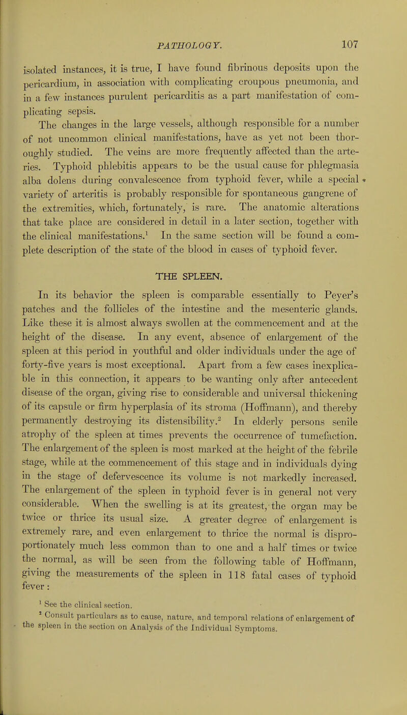 isolated instances, it is true, I have found fibrinous deposits upon the pericardium, in association with complicating croupous pneumonia, and in a few instances purulent pericarditis as a part manifestation of com- plicating sepsis. The changes in the large vessels, although responsible for a number of not uncommon clinical manifestations, have as yet not been thor- oughly studied. The veins are more frequently affected than the arte- ries. Typhoid phlebitis appears to be the usual cause for phlegmasia alba dolens during convalescence from typhoid fever, while a special « variety of arteritis is probably responsible for spontaneous gangrene of the extremities, which, fortunately, is rare. The anatomic alterations that take place are considered in detail in a later section, together with the clinical manifestations.^ In the same section will be found a com- plete description of the state of the blood in cases of typhoid fever. THE SPLEEN. In its behavior the spleen is comparable essentially to Peyer's patches and the follicles of the intestine and the mesenteric glands. Like these it is almost always swollen at the commencement and at the height of the disease. In any event, absence of enlargement of the spleen at this period in youthful and older individuals under the age of forty-five years is most exceptional. Apart from a few cases inexplica- ble in this connection, it appears to be wanting only after antecedent disease of the organ, giving rise to considerable and universal thickening of its capsule or firm hyperplasia of its stroma (Hoffmann), and thereby permanently destroying its distensibility.^ In eldei'ly persons senile atrophy of the spleen at times prevents the occurrence of tumefaction. The enlargement of the spleen is most marked at the height of the febrile stage, while at the commencement of this stage and m individuals dying in the stage of defervescence its volume is not markedly increased. The enlargement of the spleen in typhoid fever is in general not very considerable. When the swelling is at its greatest, the organ maybe twice or thrice its usual size. A greater degree of enlargement is extremely rare, and even enlargement to thrice the normal is dispro- portionately much less common than to one and a half times or twice the normal, as will be seen from the following table of Hoffmann, giving the measurements of the spleen in 118 fatal cases of typhoid fever: ' See the clinical section. ' Consult particulars as to cause, nature, and temporal relations of enlargement of the spleen in the section on Analysis of the Individual Symptoms.