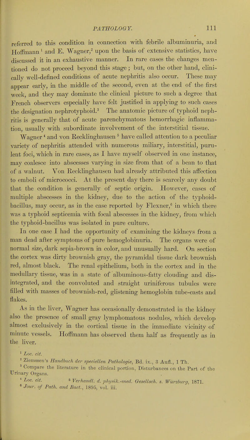 referred to this condition in connection with febrile albuminuria, and Hoffmann' and E. Wagner,- upon the basis of extensive statistics, have discussed it in an exhaustive manner. In rare cases the changes men- tioned do not proceed beyond this stage; but, on the other hand, clini- cally well-defined conditions of acute nephritis also occur. These may appear early, in the middle of the second, even at the end of the first week, and they may dominate the clinical picture to such a degree that French observers especially have felt justified in applying to such cases the designation nephrotyphoid.^ The anatomic picture of typhoid neph- ritis is generally that of acute parenchymatous hemorrhagic mflamma- tion, usually with subordinate involvement of the interstitial tissue. Wagner * and von Recklinghausen ^ have called attention to a peculiar variety of nephritis attended with numerous miliary, interstitial, puru- lent foci, which in rare cases, as I have myself observed in one instance, may coalesce into abscesses varying in size from that of a bean to that of a walnut. Von Recklinghausen had already attributed this affection to emboli of micrococci. At the present day there is scarcely any doubt that the condition is generally of septic origin. However, cases of multiple abscesses in the kidney, due to the action of the typhoid- bacUlus, may occur, as in the case reported by Flexner,^ in which there was a typhoid septicemia with focal abscesses in the kidney, from which the typhoid-bacillus was isolated in pure culture. In one case I had the opportimity of examining the kidneys from a man dead after symptoms of pure hemoglobinuria. The organs were of normal size, dark sejiia-brown in color, and unusually hard. On section the cortex was dirty brownish gray, the pyramidal tissue dark brownish red, almost black. The renal epithelium, both in the cortex and in the medullary tissue, was in a state of albuminous-fatty clouding and dis- mtegrated, and the convoluted and straight uriniferous tubules were filled with masses of brownish-red, glistening hemoglobin tube-casts and flakes. As in the liver, Wagner has occasionally demonstrated in the Iddney also the presence of small gray lymphomatous nodules, which develop almost exclusively m the cortical tissue in the unmediate vicinity of minute vessels. Hoffmann has observed them half as frequently as in the liver. ' Loc. cit. Ziemssen's Handbuch der speciellen Pathologic, Bd. ix., 3 Aufl., 1 Th. ^ Compare the literature in the clinical portion, Disturbances on the Part of the Urinary Organs. ♦ Loe. cit. 5 Verhandl. d. j)hy^ik.-med. Gesellsch. z. Wurzburg, 1871. » Jour, of Path, and Bad., 1895, vol. iii.