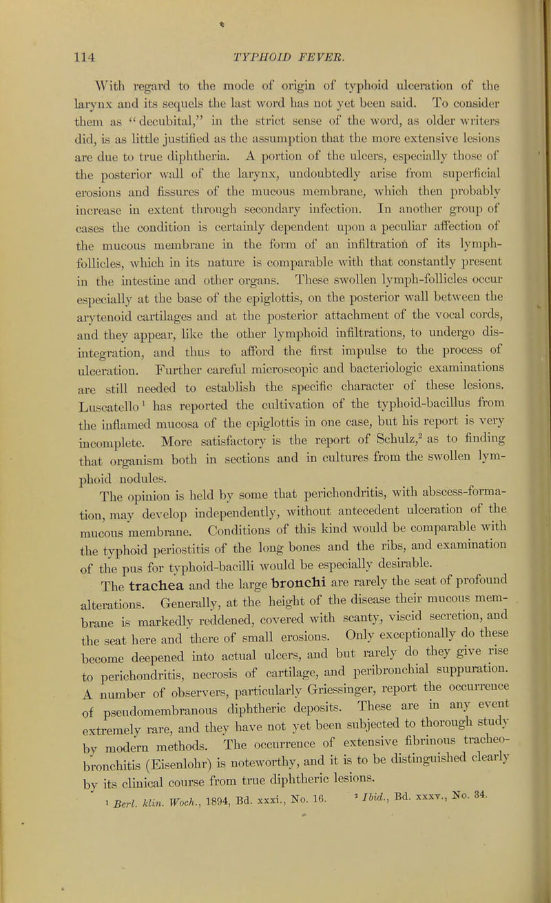 With regard to the mode of origin of typhoid ulceration of tlie larynx and its sequels the last word has not yet been said. To consider them as  decubital, in the strict sense of the word, as older writers did, is as little justified as the assumption that the more extensive lesions are due to true diphtheria. A portion of the ulcers, especially those of the posterior wall of the larynx, undoubtedly arise from superficial erosions and fissures of the mucous membi'ane, which then probably increase in extent through secondary infection. In another group of cases the condition is certainly dependent upon a peculiar affection of the mucous membrane in the form of an infiltratioii of its lymph- follicles, which in its nature is comparable with that constantly present in the intestme and other organs. These swollen lymph-follicles occur especially at the base of the epiglottis, on the posterior wall between the arytenoid cartilages and at the posterior attachment of the vocal cords, and they appear, like the other lymphoid infiltrations, to undergo dis- integration, and thus to afford the first impulse to the process of ulceration. Further careful microscopic and bacteriologic examinations are still needed to establish the specific character of these lesions. Luscatello' has reported the cultivation of the typhoid-bacillus from the inflamed mucosa of the epiglottis in one case, but his report is very incomplete. More satisfactory is the report of Schulz,^ as to finding that orcmnism both in sections and in cultures from the swollen lym- phoid nodules. The opinion is held by some that perichondritis, with abscess-forma- tion, may develop independently, without antecedent ulceration of the mucous membrane. Conditions of this Idud would be comparable with the typhoid periostitis of the long bones and the ribs, and exammation of the pus for typhoid-bacilli would be especially desirable. The trachea and the large bronchi are rarely the seat of profound alterations. Generally, at the height of the disease their mucous mem- brane is markedly reddened, covered with scanty, viscid secretion, and the seat here and there of small erosions. Only exceptionally do these become deepened into actual ulcers, and but rarely do they give rise to perichondritis, necrosis of cartilage, and peribronchial snppumtion. A number of obser^^ers, particularly Griessinger, report the occurrence of pseudomembranous diphtheric deposits. These are m any event extremely rare, and thev have not yet been subjected to thorough study by modem methods. The occurrence of extensive fibrinous tracheo- bronchitis (Eisenlohr) is noteworthy, and it is to be distinguished clearly by its clmical course from true diphtheric lesions. 1 Berl. klin. Woch., 1894, Bd. xxxi., No. 16. ' Ibid., Bd. xxxv., No. 34.