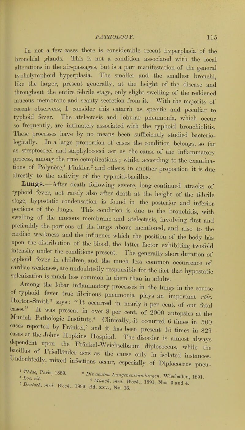 In not a few cases there is considerable recent hyperplasia of the bronchial glands. This is not a condition associated with the local alterations in the air-j)assages, but is a part manifestation of the general typholymphoid hyperplasia. The smaller and the smallest bronchi, like the larger, present generally, at the lieight of the disease and throughout the entire febrile stage, only slight swelling of the reddened mucous membrane and scanty secretion from it. With the majority of recent observers, I consider this catarrh as specific and peculiar to typhoid fever. The atelectasis and lobular pneumonia, which occur so frequently, are intimately associated with the typhoid bronchiolitis. These processes have by no means been sufficiently studied bacterio- logically. In a large proportion of cases the condition belongs, so far as streptococci and staphylococci act as the cause of the inflammatoiy process, among the true complications; while, according to the examma- tions of Polyuere,^ Fmlder,^ and others, m another proportion it is due directly to the activity of the typhoid-bacillus. I^ungs.—After death following severe, long-continued attacks of typhoid fever, not rarely also after death at the height of the febrile stage, hypostatic condensation is found m the posterior and inferior poi-tions of the limgs. This condition is due to the bronchitis, with swelling of the mucous membrane and atelectasis, involving first and j)referably the portions of the lungs above mentioned, and also to the cardiac weakness and the bfluence which the position of the body has upon the distribution of the blood, the latter factor exhibiting twofold mtensity under the conditions present. The generally short duration of typhoid fever in children, and the much less common occurrence of cardiac weakness, are undoubtedly responsible for the fact that hypostatic splenization is much less common in them than in adults. Among the lobar inflammatory processes in the lungs in the course of typhoid fever true fibrinous pneumonia plays an important rdle. Horton-Smith3 says: It occurred in nearly 5 per cent, of our fatal cases. It was present in over 8 per cent, of 2000 autopsies at the Munich Pathologic Institute.^ Clinically,-it occurred 6 times in 500 cases reported by Franke^ and it has been present 15 times in 829 cases at the Johns Hopkins Hospital. The disorder is ahnost always dependent upon the Frankel-Weichselbaum diplococcus, while the Und lll F-<ll^;der acts as the cause only in isolated instances. Undoubtedly, mixed bfections occur, especially of Diplococcus pneu- » I^TS/'' ' iMngenenizundungen, Wiesbaden, 1891. 6 n L , * -^^cA. med. Woch., 1891, Nos. 3 and 4 DeuUch. med. Woch., 1899, Bd. xxv., No. 16.