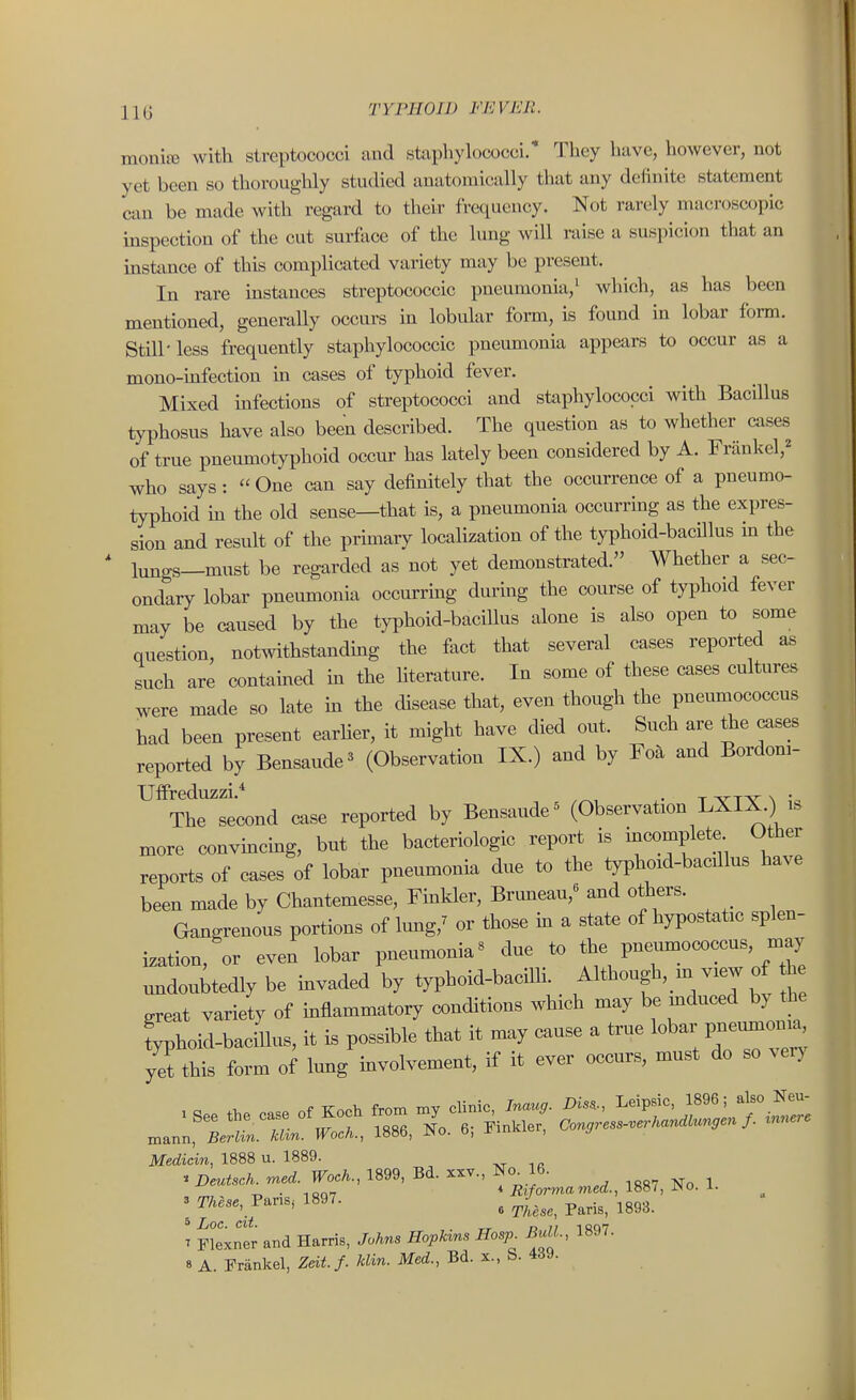 mom'X with streptococci and staphylococci. They have, however, not yet been so thoroughly studied anatomically that any definite statement can be made with regard to their frequency. Not rarely macroscopic inspection of the cut surface of the lung will raise a suspicion that an instance of this complicated variety may be present. In rare instances streptococcic pneumonia,' which, as has been mentioned, generally occurs in lobular form, is found in lobar form. Still-less frequently staphylococcic pneumonia appears to occur as a mono-infection in cases of typhoid fever. Mixed uifections of streptococci and staphylococci with Bacillus typhosus have also been described. The question as to whether cases of true pneumotyphoid occur has lately been considered by A. Friinkel,^ who says: One can say definitely that the occurrence of a pneumo- typhoid m the old sense—that is, a pneumonia occurring as the expres- sion and result of the prmiary localization of the typhoid-bacillus m the lungs—must be regarded as not yet demonstrated. Whether a sec- ondary lobar pneumonia occurring during the course of typhoid fever may be caused by the typhoid-bacillus alone is also open to some question, notwithstandmg the fact that several cases reported as such are contained m the hterature. In some of these cases cultures were made so late m the disease that, even though the pneumococcus had been present earHer, it might have died out. Such are the cases reported by Bensaude^ (Observation IX.) and by Foa and Bordoni- ™trsecond case reported by Bensaude^ (Observation LXIX.) is more convmcmg, but the bacteriologic report is ir^complete Other reports of cases of lobar pneumonia due to the typhoid-bacdlus have been made by Chantemesse, Finkler, Brmieau,« and others. Gangrenous portions of Imig,^ or those m a state of hypostatic splen- ization, or even lobar pneumonia« due to the pneumococcus, m^ .mdouitedly be invaded by typhoid-bacilli, ^^^^^^^f'.^/T ^ great variety of mflammatory conditions which may be induced by the ?yphoid-bacillus, it is possible that it may cause a true lobar pne_ y^ this form of lung involvement, if it ever occurs, must do so verj Medicin, 1888 u. 1889. « Deutsch. med. Woch., 1899, Bd. xxv., No^ 16. I ^^f* « These, Paris, 1893. T Flexner and Harris, Johns Hopkins Hosp^ BiM., 1897.