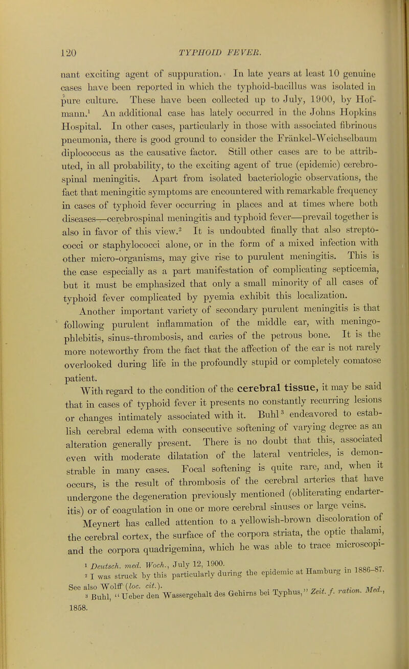 nant exciting agent of suppuration. In late years at least 10 genuine cases have been reported in which the typhoid-bacillus was isolated in pure culture. These have been collected up to July, 1900, by Hol- manu.' An additional case has lately occurred in the Johns Hopkins Hospital. In other cases, particularly in those with associated fibrinous pneumonia, there is good ground to consider the Frilnkel-Weichselbauni diplococcus as the causative factor. Still other cases are to be attrib- uted, in all probability, to the exciting agent of true (epidemic) cerebro- spinal meningitis. Apart from isolated bacteriologic observations, the fact that meningitic symptoms are encountered with remarkable frequency in cases of typhoid fever occurring in places and at times where both diseases^cerebrospuial meningitis and typhoid fever—prevail together is also in favor of this view.^ It is undoubted finally that also strepto- cocci or staphylococci alone, or in the form of a mixed infection with other micro-organisms, may give rise to purulent meningitis. This is the case especially as a part manifestation of complicating septicemia, but it must be emphasized that only a small minority of all cases of typhoid fever complicated by pyemia exhibit this localization. Another important variety of secondaiy purulent meningitis is that following puralent inflammation of the middle ear, with meningo- phlebitis, sinus-thrombosis, and caries of the petrous bone. It is the more noteworthy from the fact that the affection of the ear is not rarely overlooked durmg Hfe m the profoundly stupid or completely comatose patient. With regard to the condition of the cerebral tissue, it may be said that in cases of typhoid fever it presents no constantly recurring lesions or changes intimately associated with it. BiihP endeavored to estab- lish cerebral edema with consecutive softenhig of varying degree as an alteration generally present. There is no doubt that this, associated even with moderate dilatation of the lateral ventricles, is demon- strable in many cases. Focal softening is quite rare, and, when it occurs, is the result of thrombosis of the cerebral arteries that have undergone the degeneration previously mentioned (obliterating endarter- itis) or of coagulation m one or more cerebral sinuses or large veins. Meynert has caUed attention to a yellowish-brown discoloration of the cerebral cortex, the surface of the corpora striata, the optic thalami, and the coi-pora quadrigemina, which he was able to trace microscopi- i Deutsch. med. Woch., Ju\y 12, im. • ic«r S7 I was struck by this particularly during tbe epidemic at Hamburg in 1886-8*. ^BuH^^Ueber den Wassergehalt des Gehirns bei Tophus, ZeU.f. ration. Med., 1858.