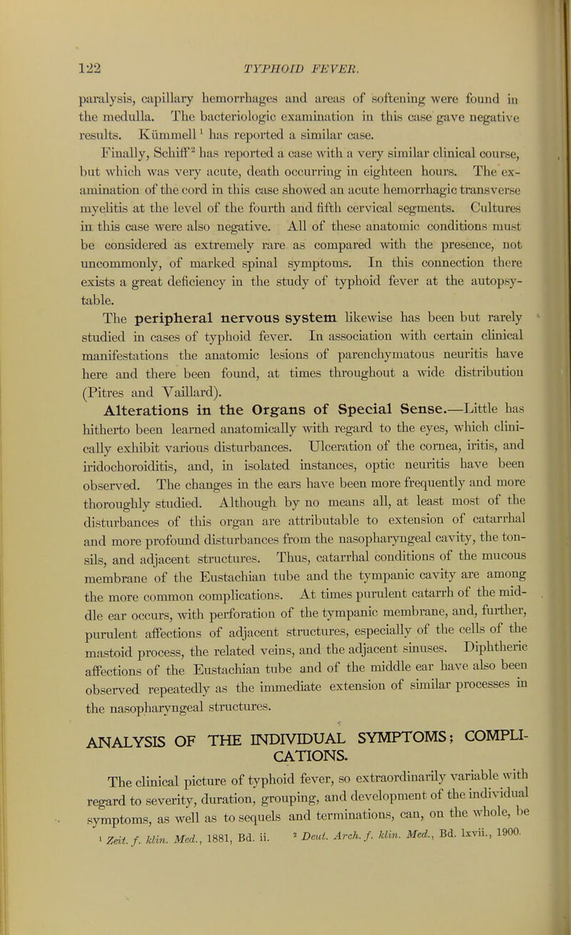 paralysis, capillary hemorrhages and areas of softeuing were found in the medulla. The bacteriologic examination in this case gave negative results. Kiimmell ^ has reported a similar case. Finally, Schiff ^ has reported a case with a very similar clinical course, but which was very acute, death occurring in eighteen hours. The ex- amination of the cord in this case showed an acute hemorrhagic transverse myelitis at the level of the fourth and fifth cervical segments. Cultures in this case were also negative. All of these anatomic conditions must be considered as extremely rare as compared with the presence, not uncommonly, of marked spinal symptoms. In this connection there exists a great deficiency in the study of typhoid fever at the autopsy- table. The peripheral nervous system likewise has been but rarely studied in cases of typhoid fever. In association with certain chnical manifestations the anatomic lesions of parenchymatous neuritis have here and there been found, at times throughout a wide distribution (Pitres and Vaillard). Alterations in the Organs of Special Sense.—Little has hitherto been learned anatomically with regard to the eyes, which clmi- cally exhibit various disturbances. Ulceration of the cornea, iritis, and iridochoroiditis, and, m isolated instances, optic neuritis have been observed. The changes in the ears have been more frequently and more thoroughly studied. Although by no means all, at least most of the disturbances of this organ are attributable to extension of catarrhal and more profound disturbances from the nasopharyngeal cavity, the ton- sils, and adjacent structures. Thus, catarrhal conditions of the mucous membrane of the Eustachian tube and the tympanic cavity are among the more common complications. At times purulent catarrh of the mid- dle ear occurs, with perforation of the tympanic membrane, and, further, purulent aifections of adjacent structures, especially of the cells of the mastoid process, the related veins, and the adjacent sinuses. Diphtheric affections of the Eustachian tube and of the middle ear have also been observed repeatedly as the immediate extension of shuilar processes m the nasopharyngeal structures. ANALYSIS OF THE INDIVIDUAL SYMPTOMS; COMPLI- CATIONS. The clinical picture of typhoid fever, so extraordinai-ily variable with regard to severity, duration, grouping, and development of the mdividual symptoms, as well as to sequels and terminations, can, on the whole, be • Zdtf. klin. Med., 1881, Bd. ii. ^ Deut. Arch.f. klin. Med., Bd. Ixvii., 1900.