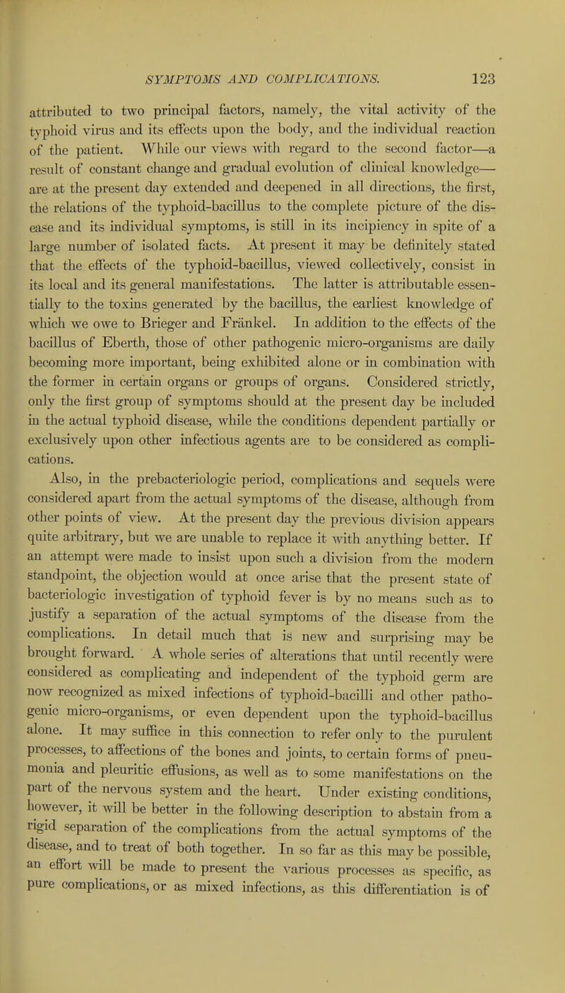 attributed to two principal factors, namely, the vital activity of the typhoid vii'us and its effects upon the body, and the individual reaction of the patient. While our views with regard to the second factor—a result of constant change and gradual evolution of clinical knowledge— are at the present day extended and deepened in all directions, the first, the relations of the typhoid-bacillus to the complete picture of the dis- ease and its individual symptoms, is still in its incipiency in spite of a lai-ge number of isolated facts. At present it may be definitely stated that the effects of the typhoid-bacillus, viewed collectively, consist in its local and its general manifestations. The latter is attributable essen- tially to the toxins generated by the bacillus, the earliest knowledge of which we owe to Brieger and Frankel. In addition to the effects of the bacillus of Eberth, those of other pathogenic micro-organisms are daily becoming more important, beiug exliibited alone or in combination with the former in certain organs or groups of organs. Considered strictly, only the first group of symptoms should at the present day be included in the actual typhoid disease, while the conditions dependent partially or exclusively upon other uifectious agents are to be considered as compli- cations. Also, in the prebacteriologic period, complications and sequels were considered apart from the actual symptoms of the disease, although from other points of view. At the present day the previous division appears quite arbitrary, but we are imable to replace it with anything better. If an attempt were made to insist upon such a division from the modern standpomt, the objection would at once arise that the present state of bacteriologic mvestigation of typhoid fever is by no means such as to justify a separation of the actual symptoms of the disease from the complications. In detail much that is new and surprising may be brought forward. A whole series of alterations that mitil recently were considered as complicatmg and mdependent of the typhoid germ are now recognized as mixed infections of typhoid-baciUi and other patho- genic micro-organisms, or even dependent upon the tyiDhoid-bacillus alone. It may suffice m this coimection to refer only to the purulent processes, to affections of the bones and joints, to certain forms of pneu- monia and plem-itic effusions, as well as to some manifestations on the part of the nervous system and the heart. Under existing conditions, however, it will be better in the following description to abstain from a rigid separation of the complications from the actual symptoms of the disease, and to treat of both together. In so far as this may be possible, an effort will be made to present the various processes as specific, as pure complications, or as mixed infections, as this differentiation is of