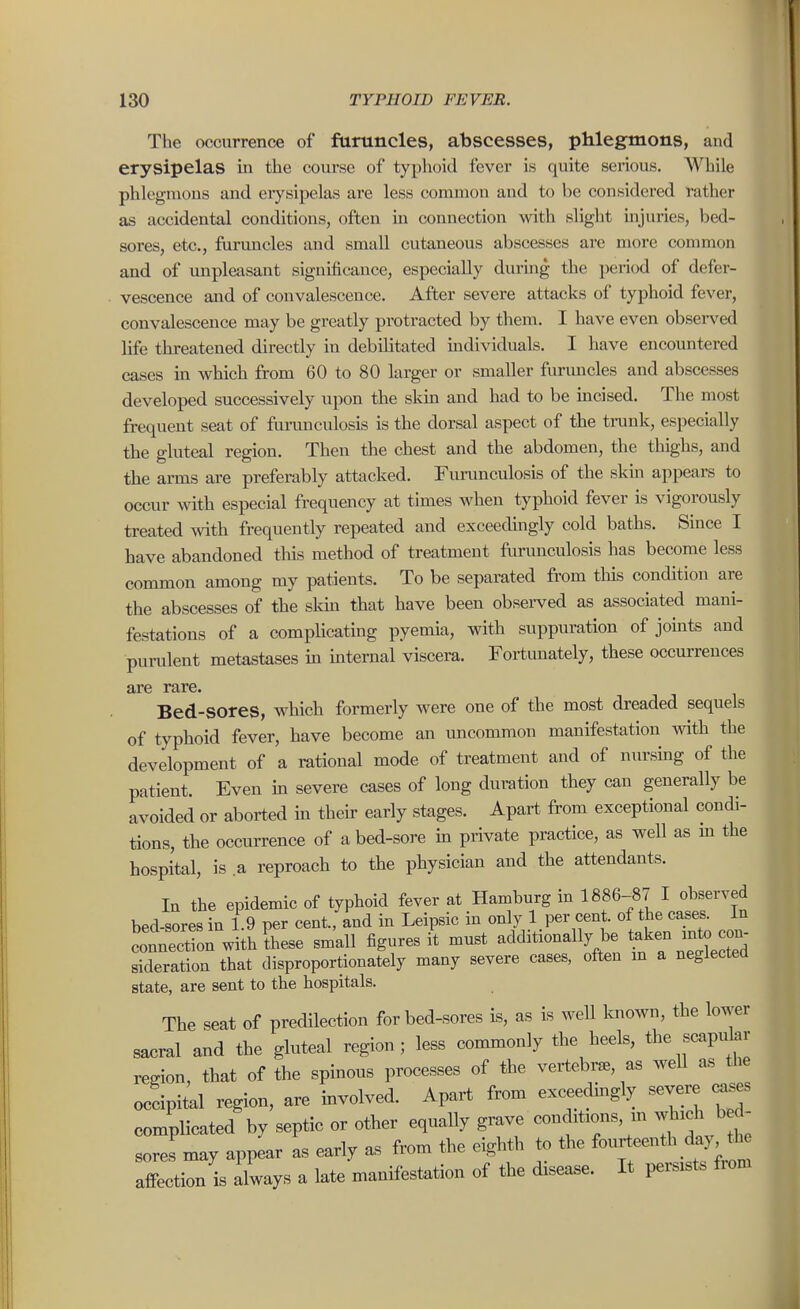 The occurrence of furuncles, abscesses, phlegmons, and erysipelas in the course of typhoid fever is quite serious. While phlegmons and erysipelas are less conunon and to be considered rather as accidental conditions, often in connection with slight injuries, bed- sores, etc., furuncles and small cutaneous abscesses are more common and of unpleasant significance, especially during the peri(jd of defer- vescence and of convalescence. After severe attacks of typhoid fever, convalescence may be greatly protracted by them. I have even obsen^ed life threatened directly in debilitated individuals. I have encountered cases in which from 60 to 80 larger or smaller furuncles and abscesses developed successively upon the skm and had to be incised. The most frequent seat of funmculosis is the dorsal aspect of the trunk, especially the gluteal region. Then the chest and the abdomen, the thighs, and the arms are preferably attacked. Furunculosis of the skm appears to occur with especial frequency at times when typhoid fever is vigorously treated with frequently repeated and exceeduigly cold baths. Since I have abandoned tins method of treatment furunculosis has become less common among my patients. To be separated from this condition are the abscesses of the sldn that have been observed as associated mani- festations of a complicating pyemia, with suppuration of joints and purulent metastases in mternal viscera. Fortunately, these occurrences are rare. Bed-sores, which formerly were one of the most dreaded sequels of typhoid fever, have become an uncommon manifestation with the development of a rational mode of treatment and of nursing of the patient. Even in severe cases of long duration they can generally be avoided or aborted in their early stages. Apart from exceptional condi- tions, the occurrence of abed-sore in private practice, as well as m the hospital, is a reproach to the physician and the attendants. lu the epidemic of typhoid fever at Hamburg in 1886-87 I observed bed-sores in 19 per cent, and in Leipsic in only 1 per cent, of the cases. In connection with Lse small figures it must additionally be taken xnto cc.^^^ sideration that disproportionately many severe cases, often m a neglected state, are sent to the hospitals. The seat of predilection for bed-sores is, as is weU known, the lower saeral and the gluteal region; less commonly the heels, the scapular region, that of the spinous processes of the veitebrae, as well as the occipital region, are involved. Apart from exceedmgly severe ^.s complicated by septic or other equally grave conditions m which bed- soreLay appear as early as from the eighth to the fourteenth day the affection is always a late manifestation of the disease. It persists from