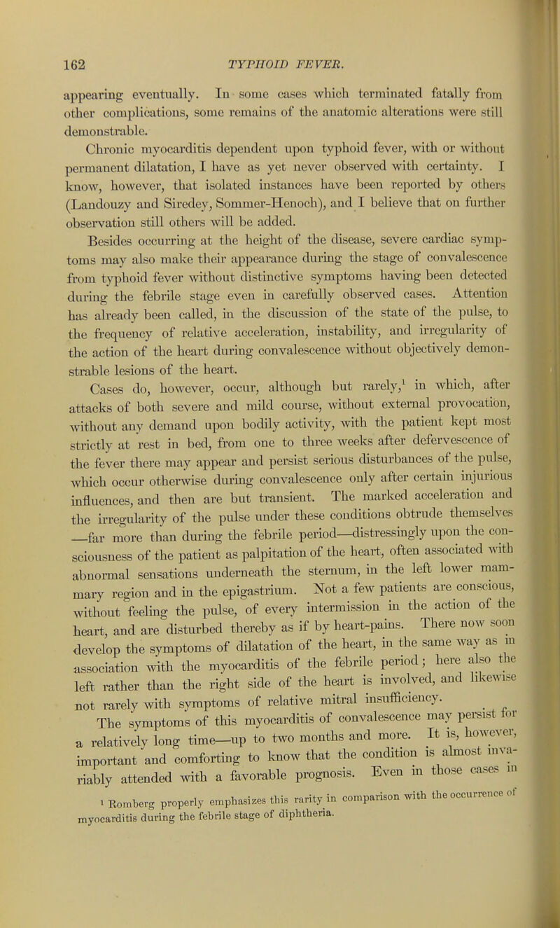appearing eventually. In some cases which terminated fatally from other complications, some remains of the anatomic alterations were still demonstrable. Chronic myocarditis dependent upon typhoid fever, with or without permanent dilatation, I have as yet never observed with certainty. I know, however, that isolated instances have been reported by others (Landouzy and Siredey, Sommer-Henoch), and I believe that on further observation still others will be added. Besides occurring at the height of the disease, severe cardiac symp- toms may also make their appearance during the stage of convalescence from typhoid fever without distinctive symptoms having been detected durmg the febrile stage even m carefully observed cases. Attention has already been called, in the discussion of the state of the pulse, to the frequency of relative acceleration, instability, and irregularity of the action of the heart during convalescence without objectively demon- strable lesions of the heart. Cases do, however, occur, although but rarely,^ in which, after attacks of both severe and mild com-se, without external provocation, without any demand upon bodily activity, with the patient kept most strictly at rest in bed, from one to three weeks after defervescence of the fever there may appear and persist serious disturbances of the pulse, which occur otherwise durmg convalescence only after certaui injurious influences, and then are but transient. The marked acceleration and the irregularity of the pulse under these conditions obtrude themselves —far more than durmg the febrile period—distressingly upon the con- sciousness of the patient as palpitation of the heart, often associated with abnormal sensations underneath the sternum, m the left lower mam- mary region and m the epigastrium. Not a few patients are conscious, without feelmg the pulse, of every mtermission m the action of the heart, and are disturbed thereby as if by heart-pains. There now soon develop the symptoms of dHatation of the heart, in the same way as m association with the myocarditis of the febrile period; here also the left rather than the right side of the heart is mvolved, and likewise not rarely with symptoms of relative mitral insufficiency. _ The symptoms of this myocarditis of convalescence may persist tor a relatively long time-up to two months and more. It is, however, important and comforting to know that the condition is ahnost mva- riably attended with a favorable prognosis. Even hi those cases ni 1 Romberg properly emphasi.es this rarity in comparison with the occurrence of myocarditis during the febrile stage of diphtheria.