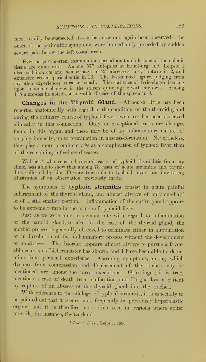 most readily be suspected if—as has now and again been observed—the onset of the peritonitic symptoms were immediately preceded by sudden severe pain below the left costal arch. Even on post-mortem examination special anatomic lesions of the splenic tissue are quite rare. Among 577 autopsies at Hamburg and Leipsic I observed infarcts and hemorrhage in 25, abscesses in 4, rupture in 2, and extensive recent perisplenitis in 16. The last-named figure, judging from my other experiences, is rather small. The statistics of Griessinger bearing upon anatomic changes in the spleen quite agree with my own. Among 118 autopsies he noted considerable disease of the spleen in 9. Changes in the Thyroid Gland.—Although little has been reported anatomically mth regard to the condition of the thyroid gland during the ordinary course pf typhoid fever, even less has been observed clinically in this connection. Only in exceptional cases are changes found in this organ, and these may be of an inflammatory natm-e of varying intensity, up to termination iu abscess-formation. Nevertheless, they play a more prominent rdle as a complication of typhoid fever than of the remaining infectious diseases. Walther,^ who reported several cases of typhoid thyroiditis from my clinic, was able to show that among 73 cases of acute strumitis and thyroi- ditis collected by him, 40 were traceable to typhoid fever-^-an interesting illustration of an observation previously made. The symptoms of typhoid strumitis consist in acute painful enlargement of the thyroid gland, and almost always of only one-half or of a still smaller portion. Inflammation of the entire gland appears to be extremely rare in the course of typhoid fever. Just as we Avere able to demonstrate with regard to inflammation of the parotid gland, so also in the case of the thyroid gland, the morbid process is generally observed to terminate either in suppuration or in involution of the inflammatory process without the development of an abscess. The disorder appears almost always to pursue a favor- able course, as Liebermeister has shown, and I have been able to deter- mine from personal experience. Alarming symptoms, among which dyspnea from compression and displacement of the trachea may be mentioned, are among the rarest exceptions. Griessinger, it is true, mentions a case of death from sufibcation, and Forgue lost a patient by rupture of an abscess of the thyroid gland into the trachea. With reference to the etiology of typhoid strumitis, it is especially to be pointed out that it occurs more frequently in previously hyperplastic organs, and it is therefore more often seen in regions where goiter prevails, for instance, Switzerland.' ' Inaug. Diss., Leipsic, 1896.