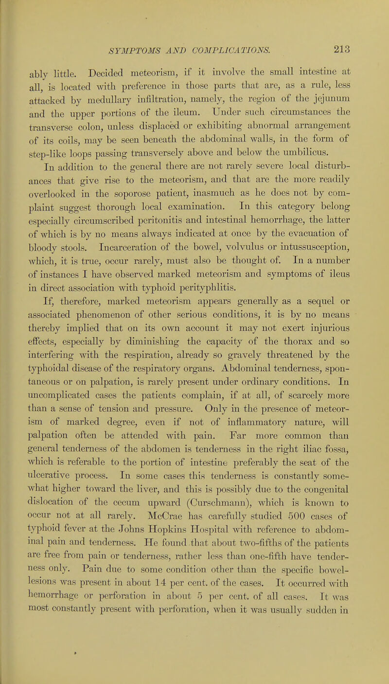 ably little. Decided meteorism, if it involve the small intestiue at all, is located with preference iu those parts that are, as a rule, less attacked by medullary infiltration, namely, the region of the jejunum and the upper portions of the ileum. Under such circmnstances the transverse colon, unless displaced or exhibiting abnormal arrangement of its coils, may be seen beneath the abdominal walls, in the form of step-like loops passing transversely above and below the umbilicus. In addition to the general there are not rarely severe local disturb- ances that give rise to the meteorism, and that are the more readily overlooked in the soporose patient, inasmuch as he does not by com- plaint suggest thorough local examination. In this category belong especially circumscribed peritonitis and intestinal hemorrhage, the latter of which is by no means always indicated at once by the evacuation of bloody stools. Incarceration of the bowel, volvulus or intussusception, which, it is true, occur rarely, must also be thought of. In a number of instances I have observed marked meteorism and symptoms of ileus in direct association with typhoid perityphlitis. If, therefore, marked meteorism appears generally as a sequel or associated phenomenon of other serious conditions, it is by no means thereby implied that on its own account it may not exert injurious effects, especially by diminishing the capacity of the thorax and so interfering with the respiration, already so gravely threatened by the typhoidal disease of the respiratory organs. Abdominal tenderness, spon- taneous or on palpation, is rarely present under ordinary conditions. In imcomplicated cases the patients complain, if at all, of scarcely more than a sense of tension and pressm^e. Only in the presence of meteor- ism of marked degree, even if not of inflammatory nature, will palpation often be attended with pain. Far more common than general tenderness of the abdomen is tenderness in the right iliac fossa, which is referable to the portion of intestine preferably the seat of the ulcei'ative process. In some cases this tenderness is constantly some- what higher toward the liver, and this is possibly due to the congenital dislocation of the cecum upward (Curschmann), whicli is Imown to occur not at all rarely. McCrae has carefully studied 500 cases of typhoid fever at the Johns Hopldns Hospital Avith reference to abdom- inal pain and tenderness. He found that about two-fifths of the patients are free from pain or tenderness, rather less than one-fifth have tender- ness only. Pain due to some condition other than the specific bowel- lesions was present in about 14 per cent, of the cases. It occurred with hemorrhage or perforation in about 5 per cent, of all cases. It was most constantly present with perforation, when it was usually sudden in