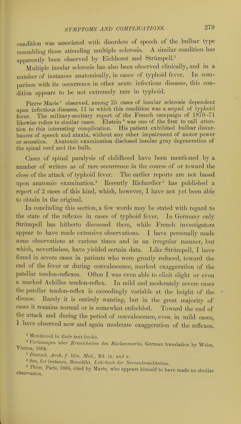 condition was associated with disorders of speech of the bulbar type resembling those attendmg multiple sclerosis. A similar condition has apparently been observed by Eichhorst and StriimpelL' Multiple insular sclerosis has also been observed clinically, and in a number of instances anatomically, in cases of typhoid fever. In com- parison with its occurrence in other acute infectious diseases, this con- dition appears to be not extremely rare m typhoid. Pierre Marieobserved, among 25 cases of insular sclerosis dependent upon infectious diseases, 11 in which this condition was a sequel of typhoid fever. The military-sanitary report of the French campaign of 1870-71 likewise refers to similar cases. Ebstein' was one of the first to call atten- tion to this interesting complication. His patient exhibited bulbar distur- bances of speech and ataxia, without any other impairment of motor power or sensation. Anatomic examination disclosed insular gray degeneration of the spinal cord and the bulb. Cases of spinal paralysis of childhood have been mentioned by a number of writers as of rare occurrence in the course of or toward the close of the attack of typhoid fever. The earlier reports are not based upon anatomic examination.^ Recently Richardier^ has published a report of 2 cases of this kind, which, however, I have not yet been able to obtain in the original. In concluding this section, a few words may be stated with regard to the state of the reflexes in cases of typhoid fever. In Germany only Striimpell has hitherto discussed them, while French investigators appear to have made extensive observations. I have personally made some observations at various times and in an irregular manner, but which, nevertheless, have yielded certain data. Like Striimpell, I have found in severe cases in patients who were greatly reduced, toward the end of the fever or during convalescence, marked exaggeration of the patellar tendon-reflexes. Often I was even able to elicit slight or even a marked Achilles tendon-reflex. In mild and moderately severe cases the patellar tendon-reflex is exceedmgly variable at the height of the disease. Rarely it is entirely wantmg, but in the great majority of cases it remains normal or is somewhat enfeebled. Toward the end of the attack and during the period of convalescence, even in mild cases, 1 have observed now and agam moderate exaggeration of the reflexes.  Mentioned in their text-books. ' Vorlesungen iiber Krankheiten des Ruckenmarks, German translation bv Weiss Vienna, 1894. ' ^ Deutsch. Arch.f. kUn. Med., Bd. ix. and x. * See, for instance, Benedikt, Lehrbiceh der Nervenkrankhdten. * These, Paris, 1885, cited by Marie, who appears himself to have made no similar observation. I