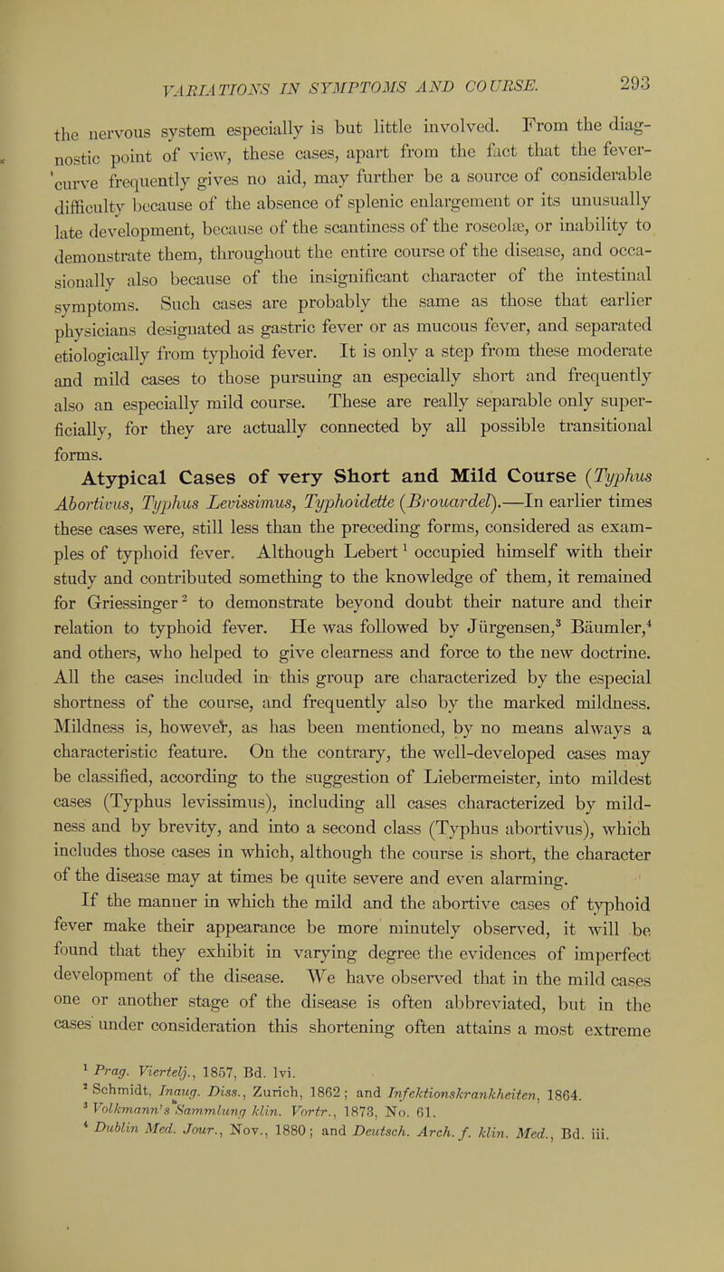 the nervous system especially is but little involved. From the diag- nostic point of view, these cases, apart from the fact that the fever- 'curve frequently gives no aid, may further be a source of considerable difficulty because of the absence of splenic enlargement or its unusually late development, because of the scantiness of the roseolas, or inability to demonstrate them, throughout the entire course of the disease, and occa- sionally also because of the insignificant character of the mtestinal symptoms. Such cases are probably the same as those that earlier physicians designated as gastric fever or as mucous fever, and separated etiologically from typhoid fever. It is only a step from these moderate and mild cases to those pursumg an especially short and frequently also an especially mild course. These are really separable only super- ficially, for they are actually connected by all possible transitional forms. Atypical Cases of very Short and Mild Course {Typhus Ahortivus, Tt/phus Levissimus, Typhoidette {Brouardel).—In earlier times these cases were, still less than the preceding forms, considered as exam- ples of typhoid fever. Although Lebert ^ occupied himself with their study and contributed something to the knowledge of them, it remained for Griessinger^ to demonstrate beyond doubt their nature and their relation to typhoid fever. He was followed by Jiirgensen,^ Baumler,* and others, who helped to give clearness and force to the new doctrine. AU the cases included in this group are characterized by the especial shortness of the course, and frequently also by the marked mildness. Mildness is, howeveV, as has been mentioned, by no means always a characteristic feature. On the contrary, the well-developed cases may be classified, according to the suggestion of Liebermeister, into mildest cases (Typhus levissimus), including all cases characterized by mild- ness and by brevity, and into a second class (Typhus abortivus), which includes those cases in which, although the course is short, the character of the disease may at times be quite severe and even alarming. If the manner in which the mild and the abortive cases of typhoid fever make their appearance be more minutely observed, it will be found that they exhibit in varying degree the evidences of imj^erfect development of the disease. We have observed that in the mild cases one or another stage of the disease is often abbreviated, but in the cases under consideration this shortening often attains a most extreme > Prag. Viertelj., 1857, Bd. Ivi. 'Schmidt, Inaug. Diss., Zurich, 1862; and Tnfektionskratikheiteri, 1864. ' Volkmann'a Sammlung Uin. Vortr., 1873, No. 61. * Dublin Med. Jour., Nov., 1880; and Deutsch. Arch. f. klin. Med., Bd. iii.