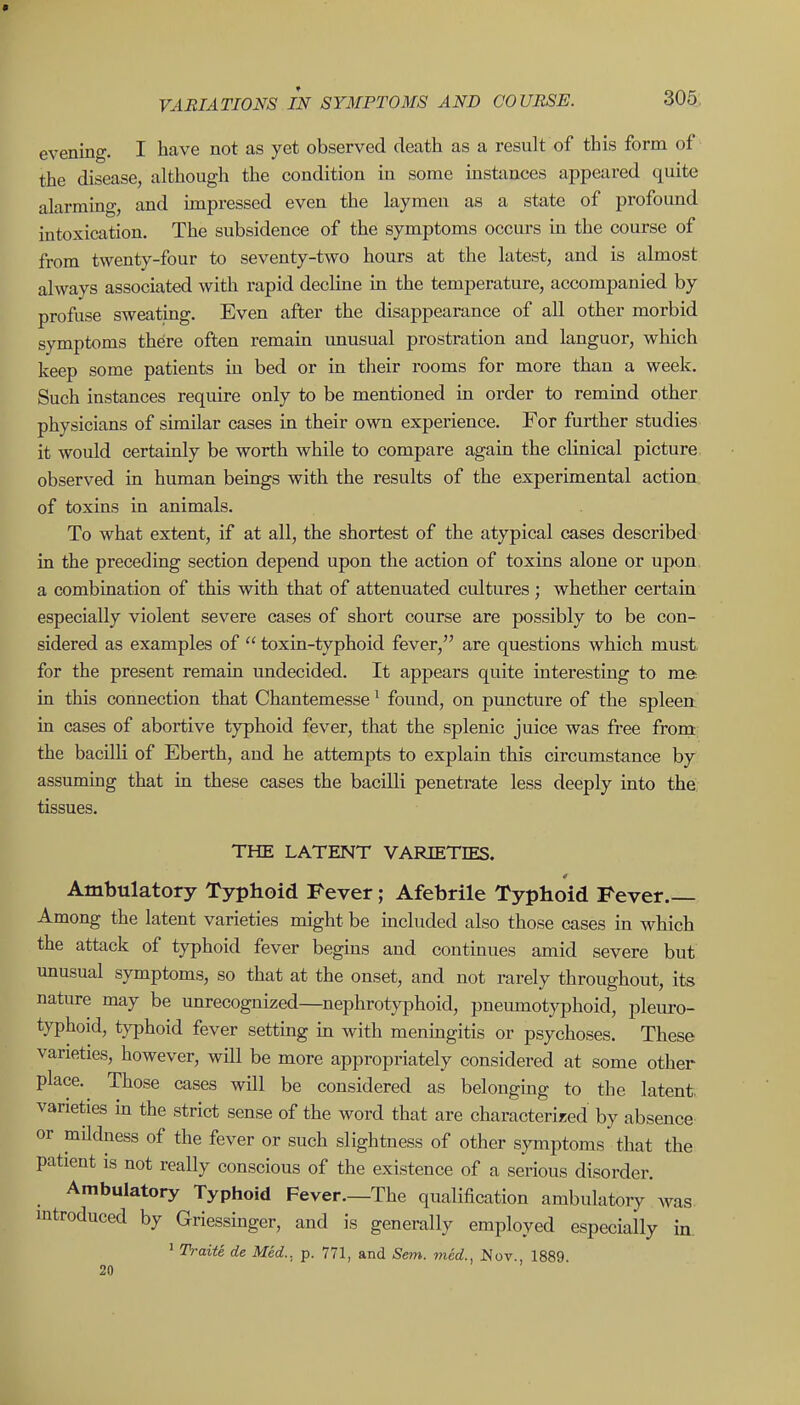 evening. I have not as yet observed death as a result of this form of the disease, although the condition in some instances appeared quite alarming, and impressed even the laymen as a state of profound intoxication. The subsidence of the symptoms occurs in the course of from twenty-four to seventy-two hours at the latest, and is almost always associated with rapid decline m the temperature, accompanied by profuse sweating. Even after the disappearance of all other morbid symptoms there often remain unusual prostration and languor, which keep some patients in bed or in their rooms for more than a week. Such instances require only to be mentioned in order to remind other physicians of similar cases in their own experience. For further studies it would certainly be worth while to compare again the clinical picture observed in human beings with the results of the experimental action of toxins in animals. To what extent, if at all, the shortest of the atypical cases described in the preceding section depend upon the action of toxins alone or upon a combination of this with that of attenuated cultures ; whether certain especially violent severe cases of short course are possibly to be con- sidered as examples of  toxin-typhoid fever, are questions which must, for the present remain undecided. It appears quite interesting to me in this connection that Chantemesse' found, on puncture of the spleert in cases of abortive typhoid fever, that the splenic juice was free from: the bacilli of Eberth, and he attempts to explain this circumstance by assuming that in these cases the bacilli penetrate less deeply into the, tissues. THE LATENT VARIETIES. Ambulatory Typhoid Fever; Afebrile Typhoid Fever.— Among the latent varieties might be included also those cases in which the attack of typhoid fever begins and continues amid severe but unusual symptoms, so that at the onset, and not rarely throughout, its nature may be unrecognized—nephrotyphoid, pneumotyphoid, pleuro- typhoid, typhoid fever setting m with meningitis or psychoses. These varieties, however, will be more appropriately considered at some other place. Those cases will be considered as belonging to the latent, varieties in the strict sense of the word that are characterized by absence or mUdness of the fever or such slightness of other symptoms that the patient is not really conscious of the existence of a serious disorder. Ambulatory Typhoid Fever.—The qualification ambulatory' was mtroduced by Griessmger, and is generally employed especially in ' Traite de Med., p. 771, and Sem. vied., Nov., 1889. 20