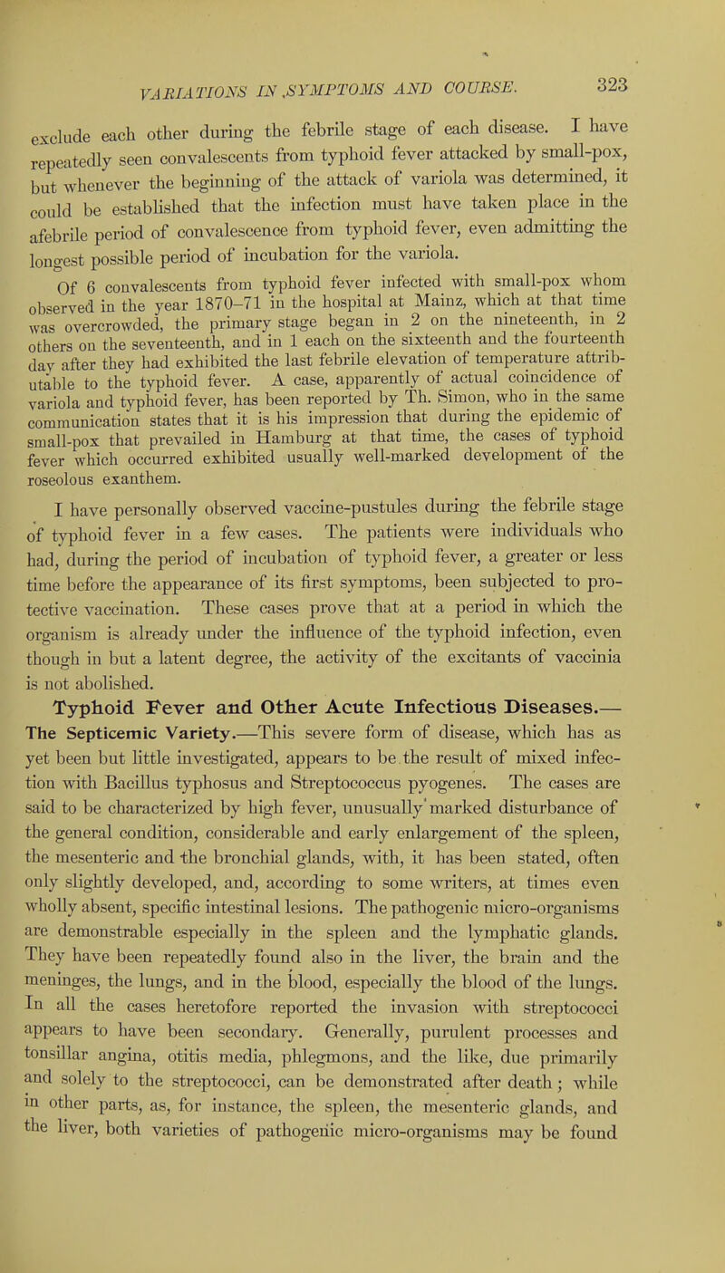 exclude each other during the febrile stage of each disease. I have repeatedly seen convalescents from typhoid fever attacked by small-pox, but whenever the beginning of the attack of variola was determined, it could be established that the infection must have taken place m the afebrile period of convalescence from typhoid fever, even admittmg the longest possible period of mcubation for the variola. Of 6 convalescents from typhoid fever infected with small-pox whom observed in the year 1870-71 in the hospital at Mainz, which at that time was overcrowded, the primary stage began in 2 on the nineteenth, in 2 others on the seventeenth, and in 1 each on the sixteenth and the fourteenth dav after they had exhibited the last febrile elevation of temperature attrib- utable to the typhoid fever. A case, apparently of actual coincidence of variola and typhoid fever, has been reported by Th. Simon, who in the same communication states that it is his impression that during the epidemic of small-pox that prevailed in Hamburg at that time, the cases of typhoid fever which occurred exhibited usually well-marked development of the roseolous exaathem. I have personally observed vaccine-pustules durmg the febrile stage of typhoid fever in a few cases. The patients were individuals who had, during the period of mcubation of typhoid fever, a greater or less time before the appearance of its first symptoms, been subjected to pro- tective vaccination. These cases prove that at a period in which the organism is already under the influence of the typhoid infection, even though in but a latent degree, the activity of the excitants of vaccinia is not abolished. Typhoid Fever and Other Acute Infectious Diseases.— The Septicemic Variety,—This severe form of disease, which has as yet been but little investigated, appears to be. the result of mixed infec- tion with Bacillus typhosus and Streptococcus pyogenes. The cases are said to be characterized by high fever, unusually * marked disturbance of the general condition, considerable and early enlargement of the spleen, the mesenteric and the bronchial glands, with, it has been stated, often only slightly developed, and, according to some writers, at times even wholly absent, specific intestinal lesions. The pathogenic micro-organisms are demonstrable especially in the spleen and the lymphatic glands. They have been repeatedly found also in the liver, the brain and the menmges, the lungs, and in the blood, especially the blood of the limgs. In all the cases heretofore reported the invasion with streptococci appears to have been secondary. Generally, purulent processes and tonsillar angina, otitis media, phlegmons, and the like, due primarily and solely to the streptococci, can be demonstrated after death; while ui other parts, as, for instance, the spleen, the mesenteric glands, and the Hver, both varieties of pathogenic micro-organisms may be found