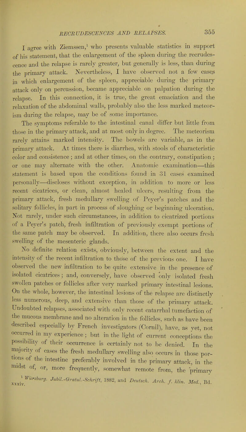 I agree with Ziemssen,' who presents valuable statistics in support of his statement, that the enlargement of the spleen during the recrudes- cence and the relapse is rarely greater, but generally is less, than during the primary attack. Nevertheless, I have observed not a few case^ in which enlargement of the spleen, appreciable during the primaiy attack only on percussion, became appreciable on palpation during the relapse. In this connection, it is true, the great emaciation and the relaxation of the abdominal >vaUs, probably also the less marked meteor- ism during the relapse, may be of some importance. The symptoms referable to the intestinal canal dilfer but little from those in the primary attack, and at most only in degree. The meteorism rarely attains marked intensity. The bowels are variable, as in the primary attack. At times there is diarrhea, with stools of characteristic color and consistence; and at other times, on the contrary, constipation; or one may alternate with the other. Anatomic exainination—this statement is based upon the conditions found in 31 cases examined personally—discloses without exception, in addition to more or less recent cicatrices, or clean, almost healed ulcers, resulting from the primary attack, fresh medullary swelling of Peyer's patches and the solitary follicles, in part in process of sloughing or beginning ulceration. Not rarely, imder such circumstances, in addition to cicatrized portions of a Peyei-'s patch, fresh infiltration of previously exempt portions of the same patch may be observed. In addition, there also occurs fresh swelling of the mesenteric glands. No definite relation exists, obviously, between the extent and the intensity of the recent infiltration to those of the previous one. I have observed the new infiltration to be quite extensive in the presence of isolated cicatrices; and, conversely, have observed only isolated fresh swollen patches or follicles after very marked primary intestinal lesions. On the whole, however, the mtestinal lesions of the relapse are distinctly less numerous, deep, and extensive than those of the ])rimary attack. Undoubted relapses, associated with only recent catarrhal tumefaction of the mucous membrane and no alteration in the follicles, such as have been described especially by French investigators (Cornil), have, as vet, not occurred in my experience ; but in the light of current conceptions the possibility of their occurrence is certainly not to be denied. In the majority of cases the fresli medullarj^ sweiling also occurs in those por- tions of the intestine preferably involved in tlie primary attack, in the nudst of, or, more frequently, somewhat remote from, the I'irimary xxxil^''^''^' 1882, and Deutsch. Arch. /. klin. Med., Bd.