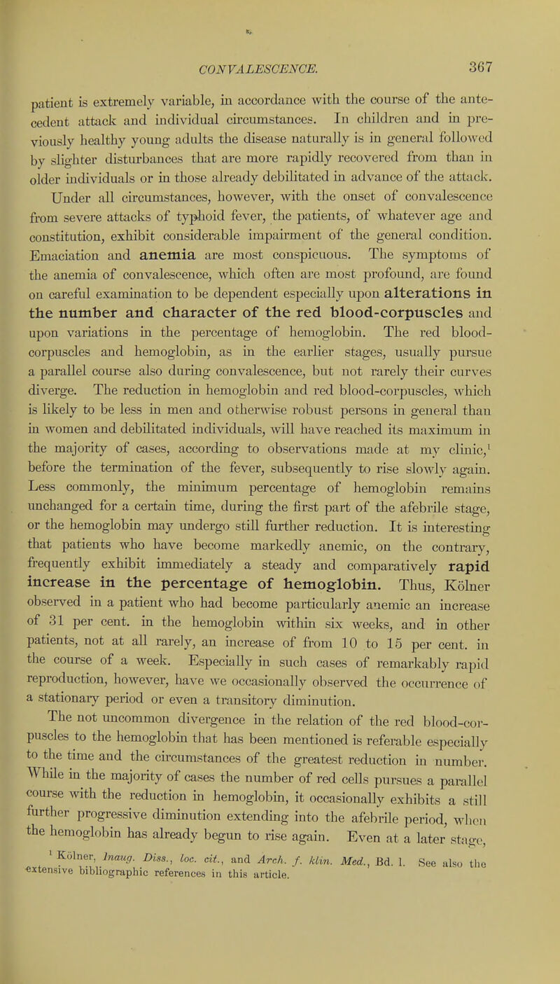 patient is extremely variable, in accordance with the course of the ante- cedent attack and individual cii-cumstances. In children and in pre- viously healthy young adults the disease naturally is in general followed by slighter disturbances that are more rapidly recovered from than in older individuals or in those already debilitated in advance of the attack. Under all circumstances, however, with the onset of convalescence from severe attacks of typhoid fever, the patients, of whatever age and constitution, exhibit considerable impairment of the general condition. Emaciation and anemia are most conspicuous. The symptoms of the anemia of convalescence, which often are most profound, are found on careful examination to be dependent especially upon alterations in the number and character of the red blood-corpuscles and upon variations in the percentage of hemoglobin. The red blood- corpuscles and hemoglobin, as in the earlier stages, usually pursue a parallel course also during convalescence, but not rarely their curves diverge. The reduction in hemoglobin and red blood-corpuscles, which is likely to be less in men and otherwise robust persons in general than in women and debilitated individuals, will have reached its maximum in the majority of cases, according to observations made at my clinic,' before the termination of the fever, subsequently to rise slowly again. Less commonly, the mmimum percentage of hemoglobin remains unchanged for a certam time, during the first part of the afebrile stage, or the hemoglobin may undergo still further reduction. It is interesting that patients who have become markedly anemic, on the contrary, frequently exhibit immediately a steady and comparatively rapid increase in the percentage of hemoglobin. Thus, Kolner observed in a patient who had become particularly anemic an increase of 31 per cent, in the hemoglobin within six weeks, and in other patients, not at all rarely, an increase of from 10 to 15 per cent, in the course of a week. Especially in such cases of remarkably rapid reproduction, however, have we occasionally observed the occurrence of a stationaiy period or even a transitory diminution. The not uncommon divergence m the relation of the red blood-cor- puscles to the hemoglobm that has been mentioned is referable especially to the time and the circumstances of the greatest reduction m number. WhUe in the majority of cases the number of red cells pursues a parallel course with the reduction m hemoglobin, it occasionally exhibits a still further progressive diminution extending into the afebrile period, when the hemoglobin has already begun to rise again. Even at a later stage, ' Kolner, Inaug. Diss., loc. cit, and Arch. f. klin. Med., Bd. 1. See also the extensive bibliographic references in this article.