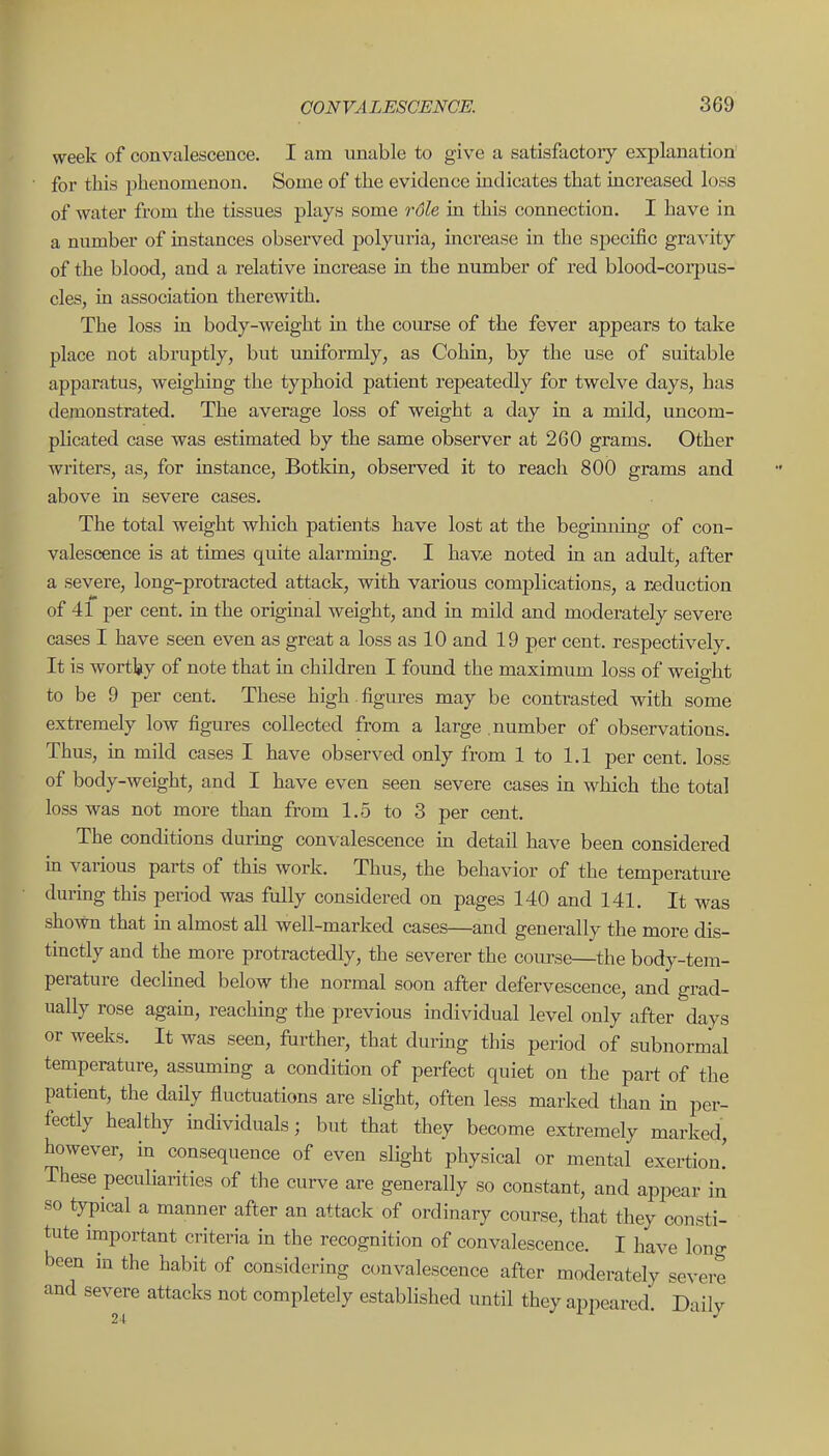 week of convalescence. I am unable to give a satisfactory explanation' for this phenomenon. Some of the evidence indicates that increased loss of water from the tissues plays some rdle in this connection. I have in a number of instances observed polyuria, increase in the specific gravity of the blood, and a relative increase in the number of red blood-coiiDUS- cles, in association therewith. The loss in body-weight in the course of the fever appears to take place not abruptly, but uniformly, as Cohin, by the use of suitable apparatus, weighing the typhoid patient repeatedly for twelve days, has demonstrated. The average loss of weight a day in a mild, uncom- plicated case was estimated by the same observer at 260 grams. Other writers, as, for instance, Botkin, observed it to reach 800 grams and above in severe cases. The total weight wliich patients have lost at the beginning of con- valescence is at times quite alarming. I have noted in an adult, after a severe, long-protracted attack, with various complications, a reduction of 4f per cent, in the original weight, and in mild and moderately severe cases I have seen even as great a loss as 10 and 19 per cent, respectively. It is wortVy of note that in children I found the maximum loss of weight to be 9 per cent. These high figures may be contrasted with some extremely low figures collected from a large number of observations. Thus, in mild cases I have observed only from 1 to 1.1 per cent, loss of body-weight, and I have even seen severe cases m which the total loss was not more than from 1.5 to 3 per cent. The conditions durmg convalescence in detail have been considered in various parts of this work. Thus, the behavior of the temperature during this period was fully considered on pages 140 and 141. It was shown that m almost all well-marked cases—and generally the more dis- tinctly and the more protractedly, the severer the course—the body-tem- perature declined below the normal soon after defervescence, and grad- ually rose agahi, reaching the previous individual level only after days or weeks. It was seen, further, that durmg this period of subnormal temperature, assuming a condition of perfect quiet on the part of the patient, the daHy fluctuations are slight, often less marked than in per- fectly healthy individuals; but that they become extremely marked, however, in consequence of even slight physical or mental exertion! These peculiarities of the curve are generally so constant, and appear in so typical a manner after an attack of ordinary course, that they consti- tute important criteria in the recognition of convalescence. I have long been in the habit of considering convalescence after moderately severe and severe attacks not completely established until they appeared. Daily