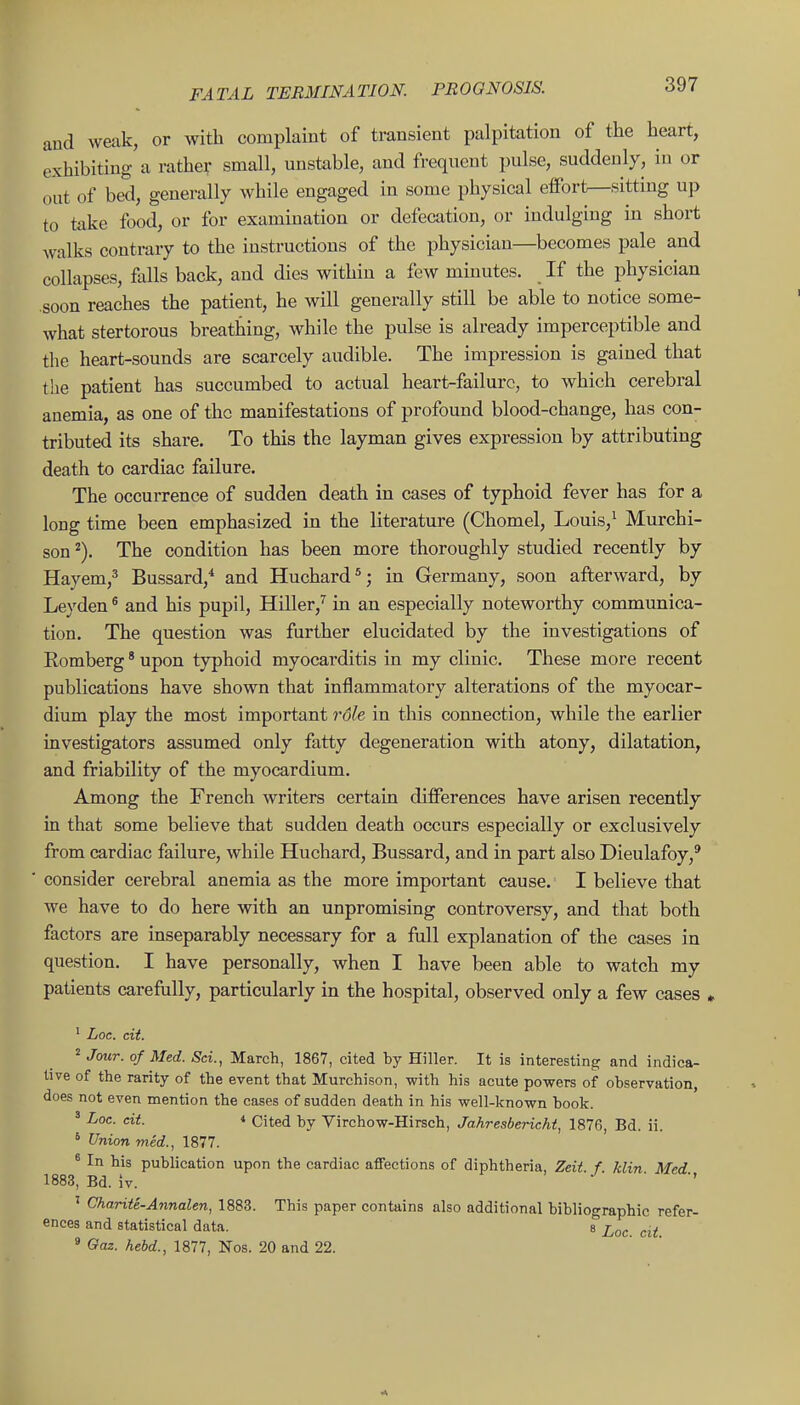 and weak, or with complaint of transient palpitation of the heart, exhibiting a rather small, unstable, and frequent pulse, suddenly, in or out of bed, generally while engaged in some physical eifort—sitting up to take food, or for examination or defecation, or indulging in short walks contrary to the instructions of the physician—becomes pale and collapses, falls back, and dies within a few minutes. If the physician .soon reaches the patient, he will generally still be able to notice some- what stertorous breathing, while the pulse is already imperceptible and the heart-sounds are scarcely audible. The impression is gained that the patient has succumbed to actual heart-failure, to which cerebral anemia, as one of the manifestations of profound blood-change, has con- tributed its share. To this the layman gives expression by attributing death to cardiac failure. The occurrence of sudden death in cases of typhoid fever has for a long time been emphasized in the literature (Chomel, Louis,^ Murchi- son ^). The condition has been more thoroughly studied recently by Hayem,^ Bussard,* and Huchard*; in Germany, soon afterward, by Leyden ^ and his pupil, Hiller,'^ in an especially noteworthy communica- tion. The question was further elucidated by the investigations of Romberg * upon typhoid myocarditis in my clinic. These more recent publications have shown that inflammatory alterations of the myocar- dium play the most important rdle in this connection, while the earlier investigators assumed only fatty degeneration with atony, dilatation, and friability of the myocardium. Among the French writers certain differences have arisen recently in that some believe that sudden death occurs especially or exclusively from cardiac failure, while Huchard, Bussard, and in part also Dieulafoy,' consider cerebral anemia as the more important cause. I believe that we have to do here with an unpromising controversy, and that both factors are inseparably necessary for a full explanation of the cases in question. I have personally, when I have been able to watch my patients careftiUy, particularly in the hospital, observed only a few cases » ' Loc. cit. 2 Jf„^J. of Med. Sci., March, 1867, cited by Hiller. It is interesting and indica- tive of the rarity of the event that Murchison, with his acute powers of observation, does not even mention the cases of sudden death in his well-known book. ' Loc. cit. 4 Cited by Virchow-Hirsch, Jahresbericht, 1876, Bd. ii. ' Union mid., 1877. * In his publication upon the cardiac affections of diphtheria, Zeit. f. klin Med 1883, Bd. iv. . • ' Chariie-Annalen, 1883. This paper contains also additional bibliographic refer- ences and statistical data. s ^^oc cit » Gaz. hebd., 1877, Nos. 20 and 22.