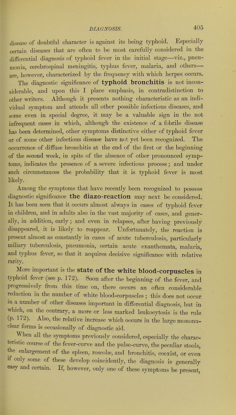 disease of doubtful character is against its being typhoid. Especially certain diseases that are often to be most carefully considered in the differential diagnosis of typhoid fever in the initial stage—viz., pneu- monia, cerebrospinal meningitis, typhus fever, malaria, and others— are, however, characterized by the frequency with which herpes occurs. The diagnostic significance of typhoid bronchitis is not incon- siderable, and upon this I place emphasis, in contradistinction to other writers. Although it presents nothing characteristic as an indi- vidual symptom and attends all other possible infectious diseases, and some even in special degree, it may be a valuable sign in the not infrequent cases in which, although the existence of a febrile disease has been determined, other symptoms distinctive either of typhoid fever or of some other infectious disease have not yet been recognized. The occurrence of diffuse bronchitis at the end of the first or the beginning of the second week, in spite of the absence of other pronounced symp- toms, indicates the presence of a severe infectious process; and under such circumstances the probability that it is typhoid fever is most likely. Among the symptoms that have recently been recognized to possess diagnostic significance the dia^O-reaction may next be considered. It has been seen that it occurs almost always in cases of typhoid fever in children, and in adidts also in the vast majority of cases, and gener- ally, in addition, early; and even in relapses, after having previously disappeared, it is likely to reappear. Unfortunately, the reaction is present almost as constantly in cases of acute tuberculosis, particularly miliary tuberculosis, pneumonia, certain acute exanthemata, malaria, and typhus fever, so that it acquires decisive significance with relative rarity. More important is the state of the white blood-corpuscles in typhoid fever (see p. 172). Soon after the begmning of the fever, and progressively from this time on, there occurs an often considerable reduction in the number of white blood-corpuscles ; this does not occur m a number of other diseases important in differential diagnosis, but in which, on the contrary, a more or less marked leukocytosis is the rule (p. 172). Also, the relative increase Avhich occurs in the large mononu- clear forms is occasionally of diagnostic aid. When all the symptoms previously considered, especially the charac- teristic course of the fever-curve and the pulse-curve, the peculiar stools, the enlargement of the spleen, roseolae, and bronchitis, coexist, or even if only some of these develop coincidently, the diagnosis is generally easy and certain. If, however, only one of these symptoms be present,